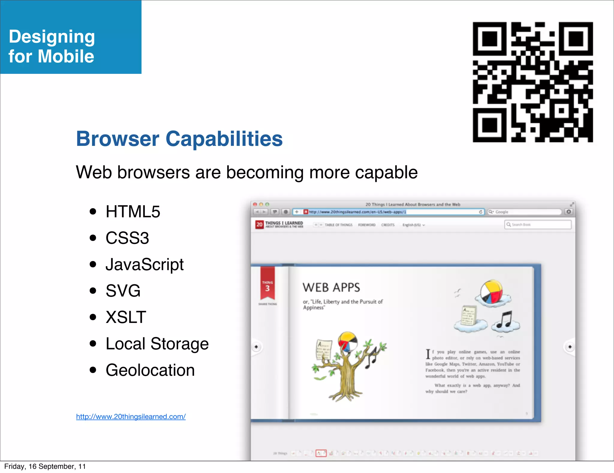 Designing
 for Mobile



                    Browser Capabilities
                    Web browsers are becoming more capable

                           • HTML5
                           • CSS3
                           • JavaScript
                           • SVG
                           • XSLT
                           • Local Storage
                           • Geolocation
                     http://www.20thingsilearned.com/




Friday, 16 September, 11
 