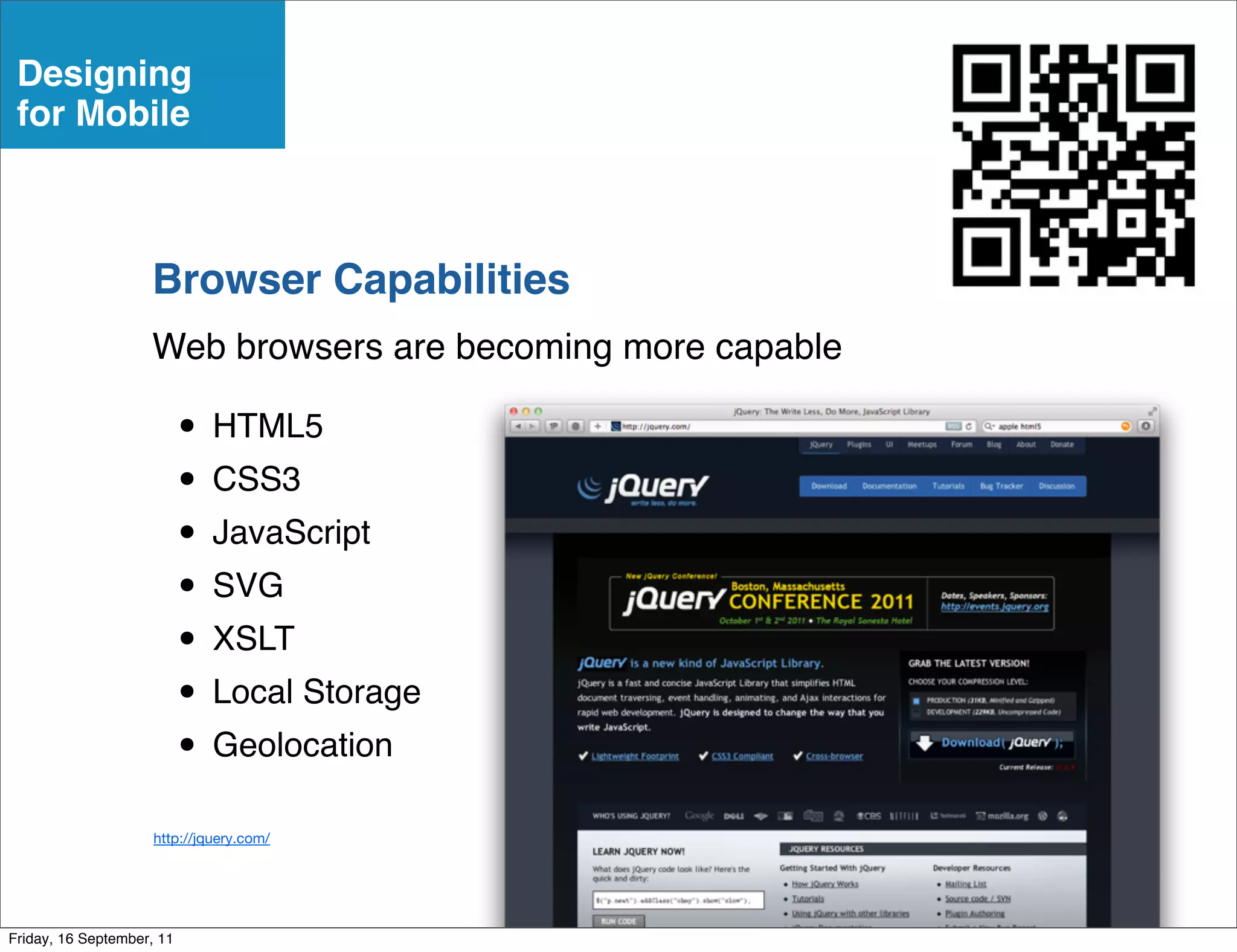 Designing
 for Mobile



                    Browser Capabilities
                    Web browsers are becoming more capable

                           • HTML5
                           • CSS3
                           • JavaScript
                           • SVG
                           • XSLT
                           • Local Storage
                           • Geolocation
                     http://jquery.com/




Friday, 16 September, 11
 