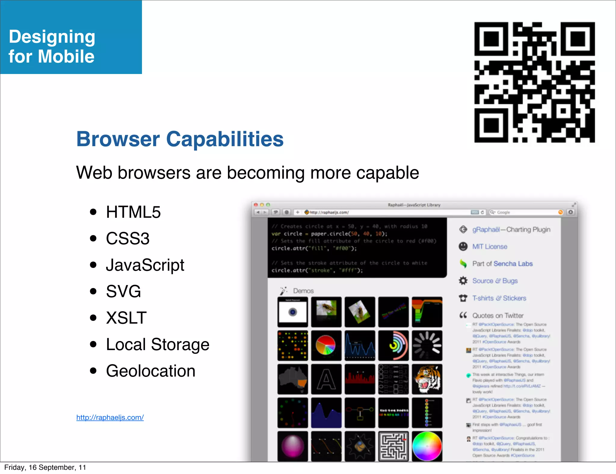 Designing
 for Mobile



                    Browser Capabilities
                    Web browsers are becoming more capable

                           • HTML5
                           • CSS3
                           • JavaScript
                           • SVG
                           • XSLT
                           • Local Storage
                           • Geolocation
                     http://raphaeljs.com/




Friday, 16 September, 11
 