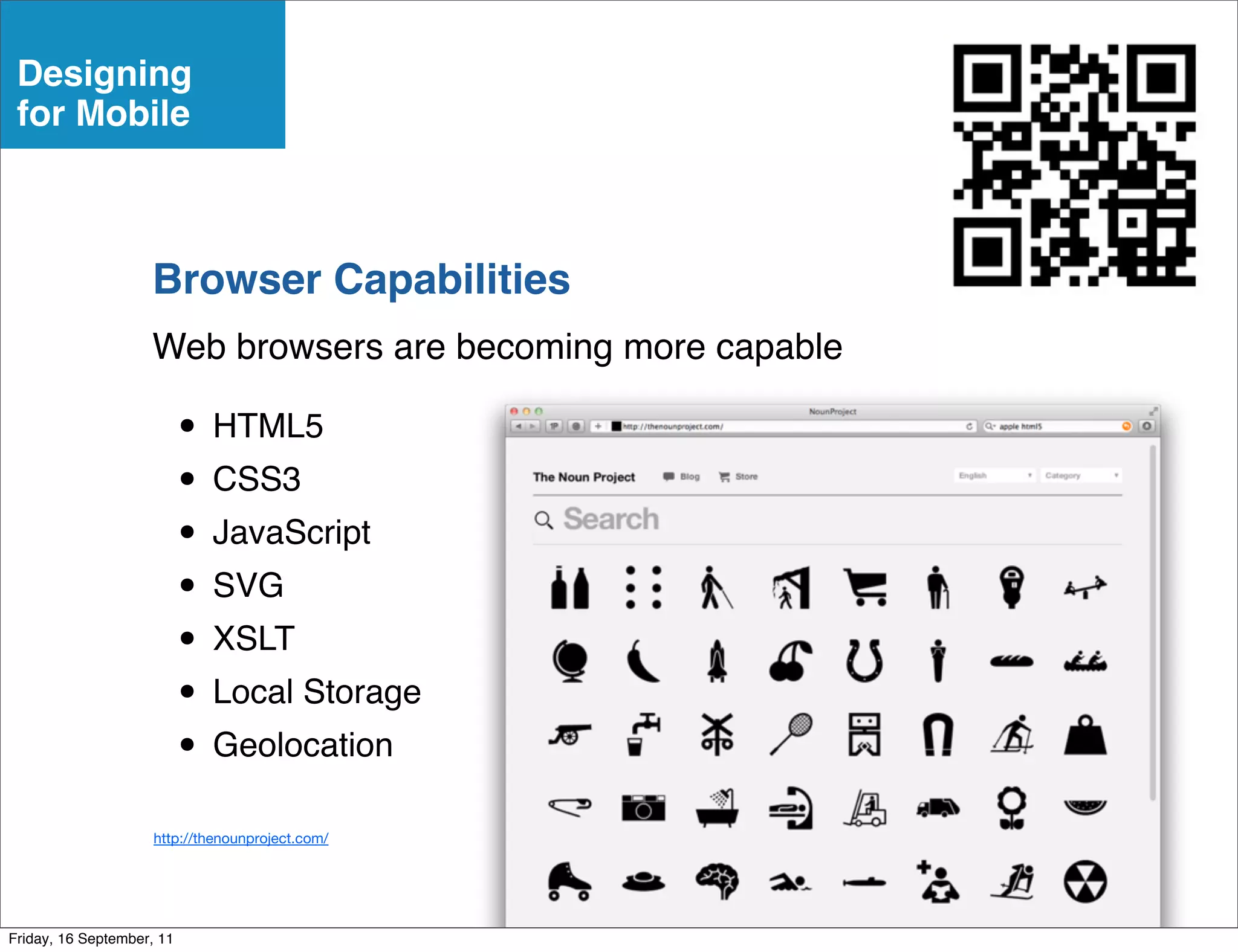Designing
 for Mobile



                    Browser Capabilities
                    Web browsers are becoming more capable

                           • HTML5
                           • CSS3
                           • JavaScript
                           • SVG
                           • XSLT
                           • Local Storage
                           • Geolocation
                     http://thenounproject.com/




Friday, 16 September, 11
 