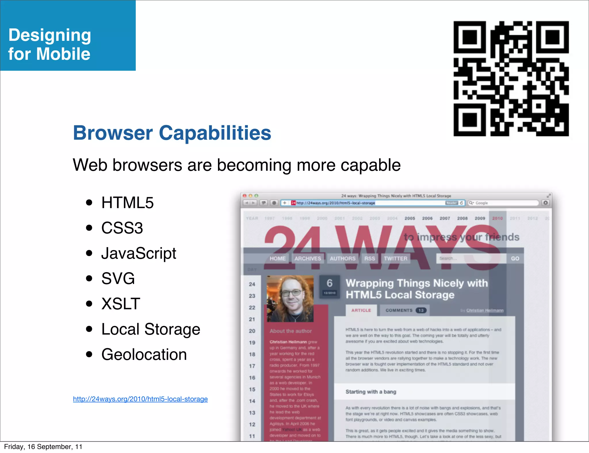 Designing
 for Mobile



                    Browser Capabilities
                    Web browsers are becoming more capable

                           • HTML5
                           • CSS3
                           • JavaScript
                           • SVG
                           • XSLT
                           • Local Storage
                           • Geolocation
                     http://24ways.org/2010/html5-local-storage




Friday, 16 September, 11
 
