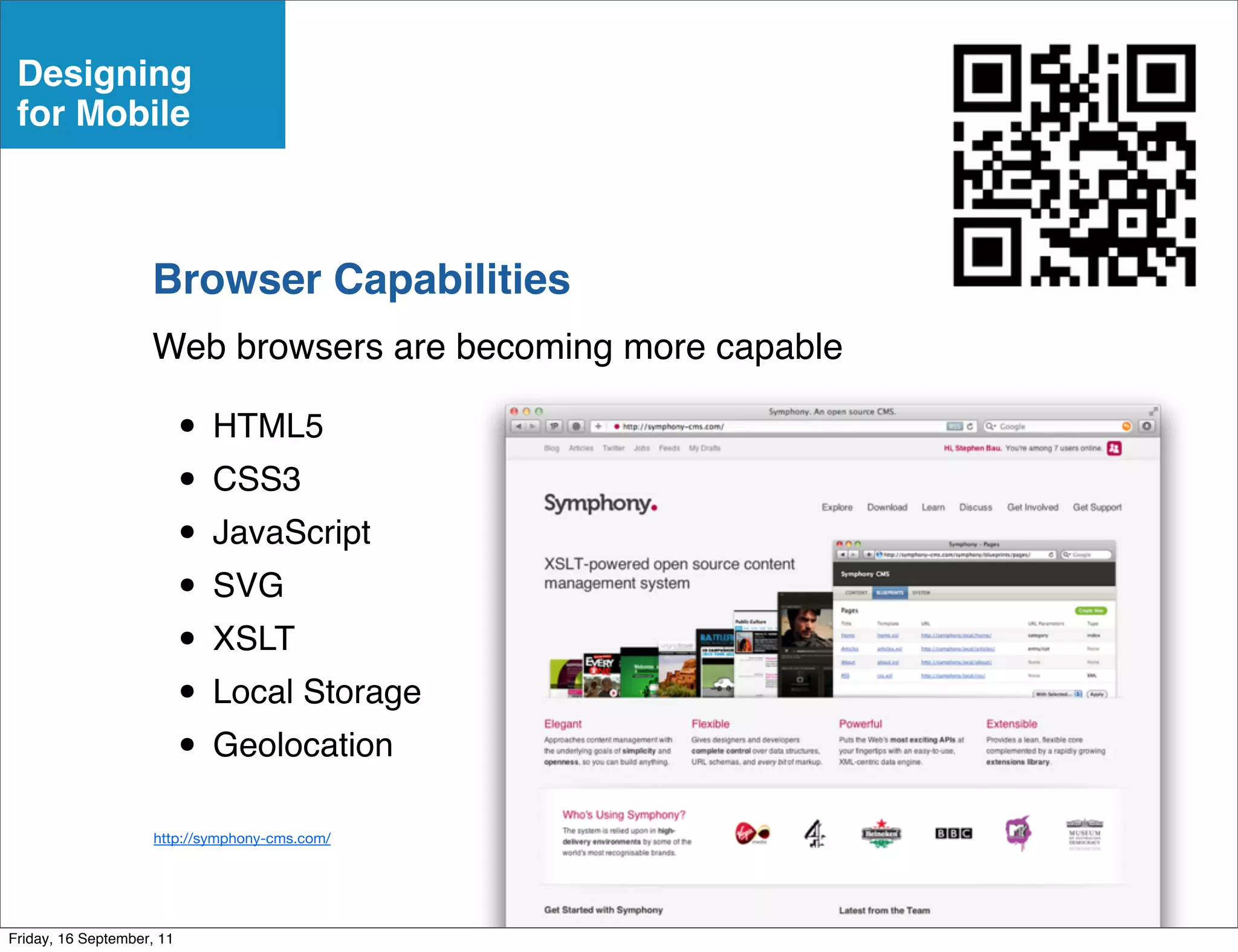 Designing
 for Mobile



                    Browser Capabilities
                    Web browsers are becoming more capable

                           • HTML5
                           • CSS3
                           • JavaScript
                           • SVG
                           • XSLT
                           • Local Storage
                           • Geolocation
                     http://symphony-cms.com/




Friday, 16 September, 11
 