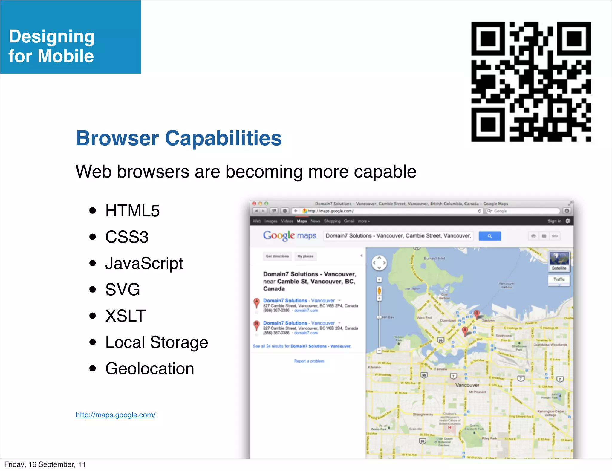 Designing
 for Mobile



                    Browser Capabilities
                    Web browsers are becoming more capable

                           • HTML5
                           • CSS3
                           • JavaScript
                           • SVG
                           • XSLT
                           • Local Storage
                           • Geolocation
                     http://maps.google.com/




Friday, 16 September, 11
 