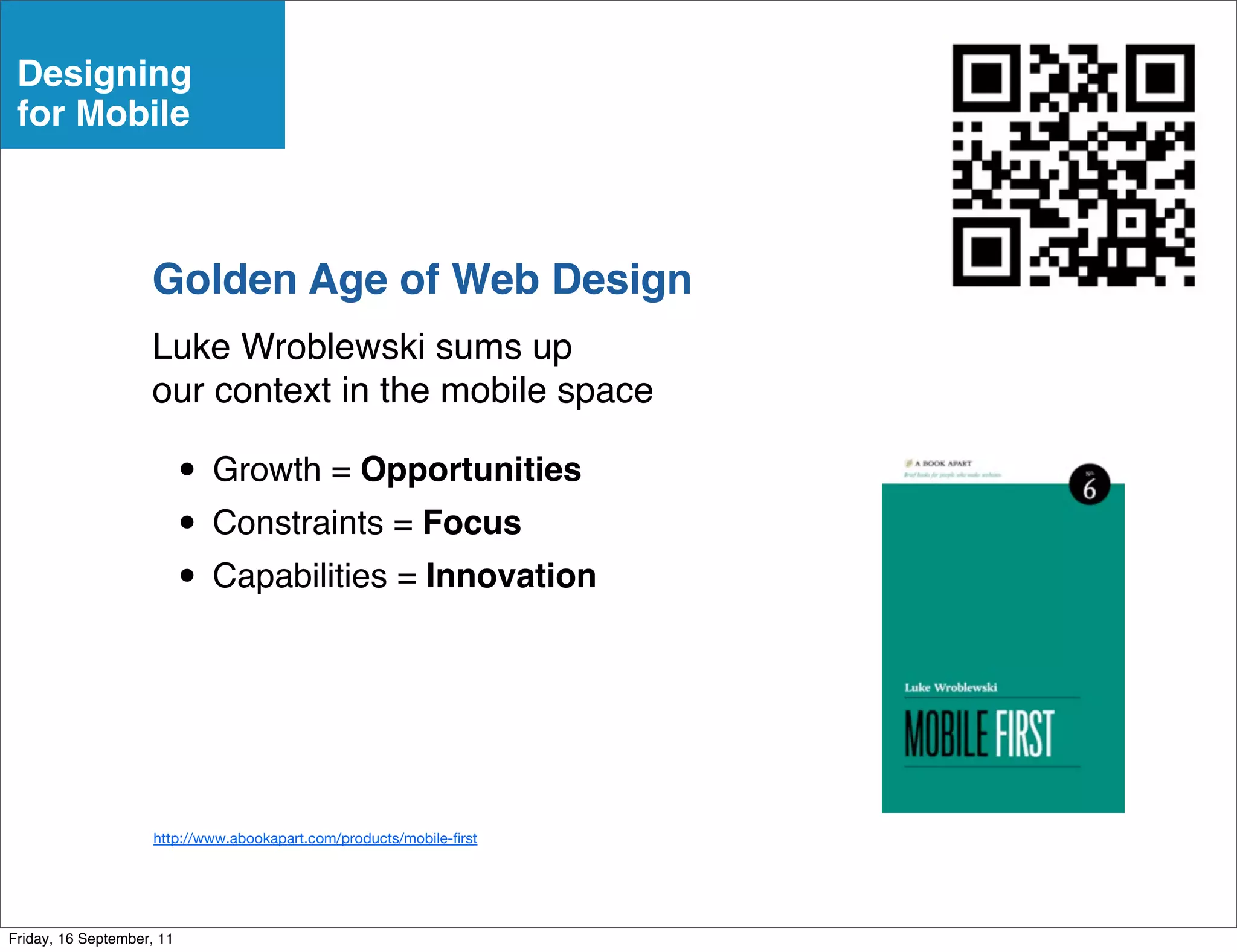 Designing
 for Mobile



                    Golden Age of Web Design
                    Luke Wroblewski sums up
                    our context in the mobile space

                           • Growth = Opportunities
                           • Constraints = Focus
                           • Capabilities = Innovation



                     http://www.abookapart.com/products/mobile- rst




Friday, 16 September, 11
 
