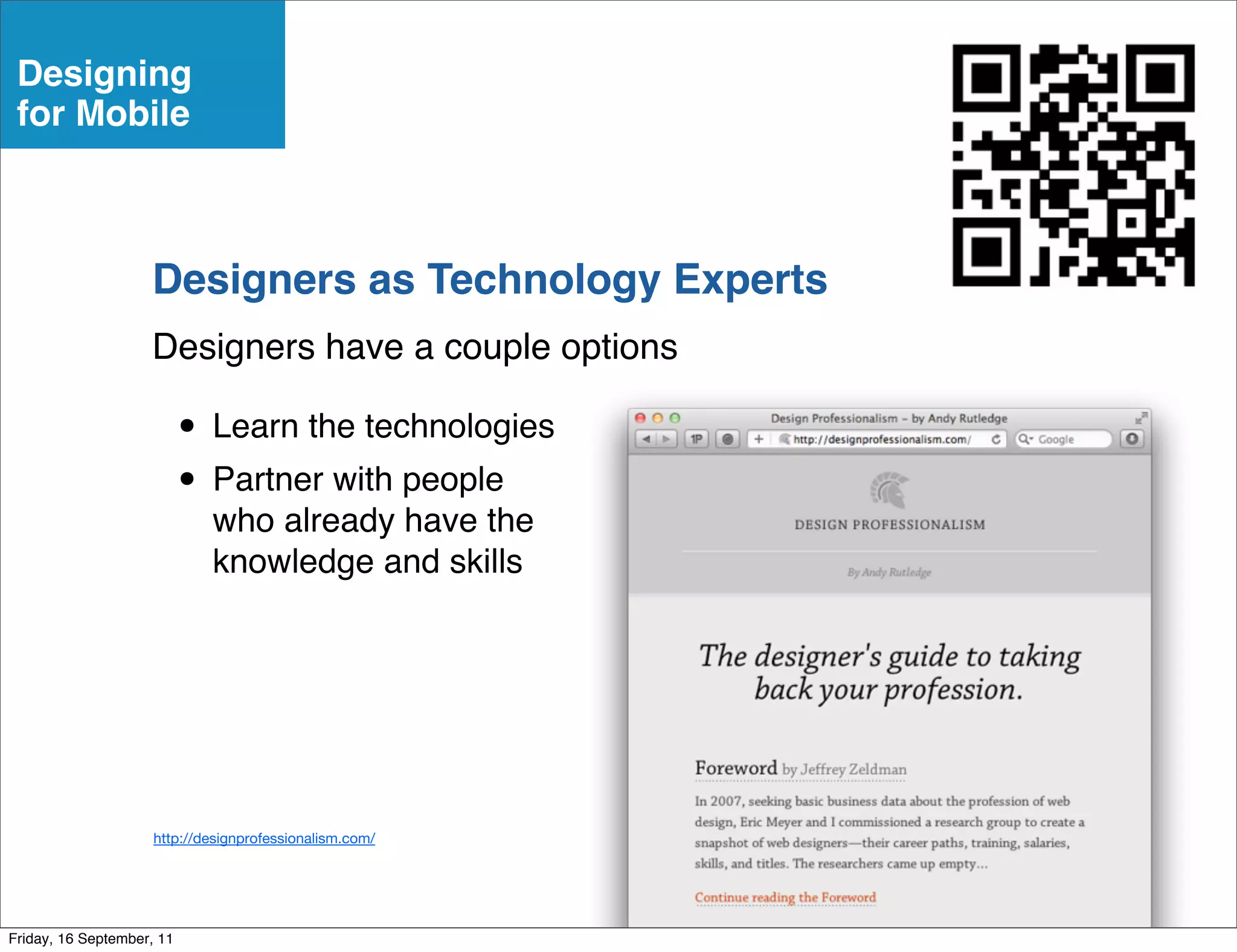 Designing
 for Mobile



                    Designers as Technology Experts
                    Designers have a couple options

                           • Learn the technologies
                           • Partner with people
                             who already have the
                             knowledge and skills




                     http://designprofessionalism.com/




Friday, 16 September, 11
 