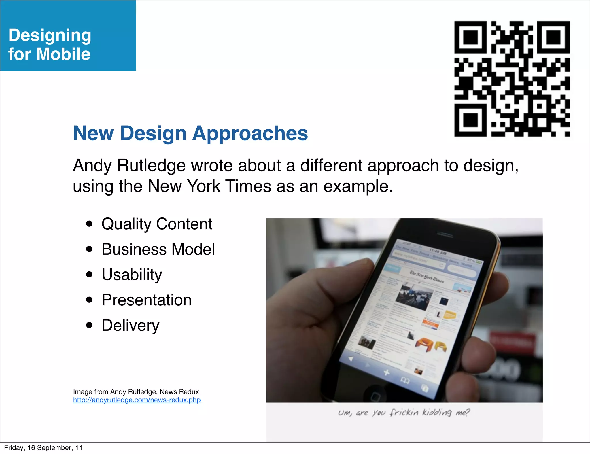 Designing
 for Mobile



                    New Design Approaches
                    Andy Rutledge wrote about a different approach to design,
                    using the New York Times as an example.

                           • Quality Content
                           • Business Model
                           • Usability
                           • Presentation
                           • Delivery

                     Image from Andy Rutledge, News Redux
                     http://andyrutledge.com/news-redux.php




Friday, 16 September, 11
 
