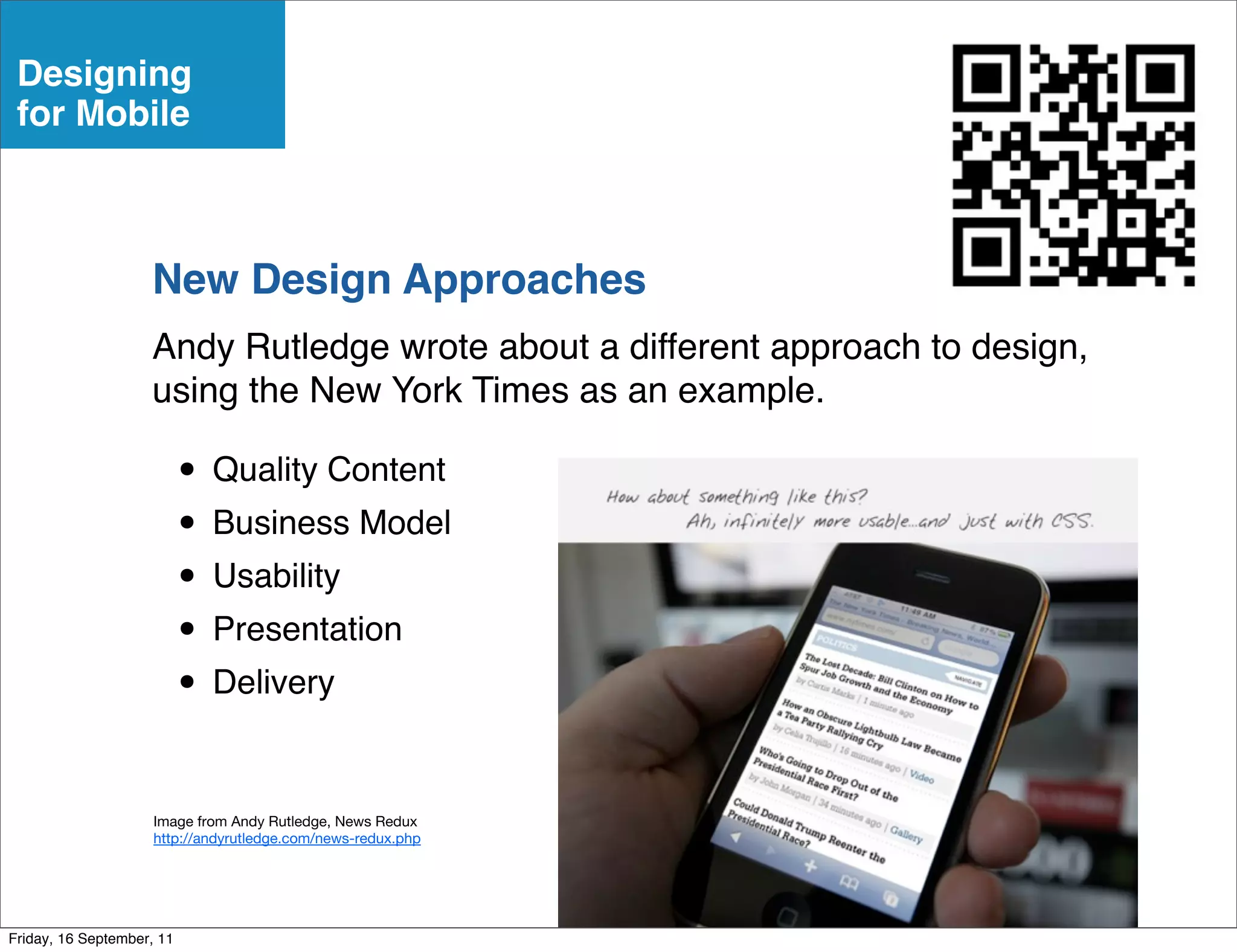 Designing
 for Mobile



                    New Design Approaches
                    Andy Rutledge wrote about a different approach to design,
                    using the New York Times as an example.

                           • Quality Content
                           • Business Model
                           • Usability
                           • Presentation
                           • Delivery

                     Image from Andy Rutledge, News Redux
                     http://andyrutledge.com/news-redux.php




Friday, 16 September, 11
 