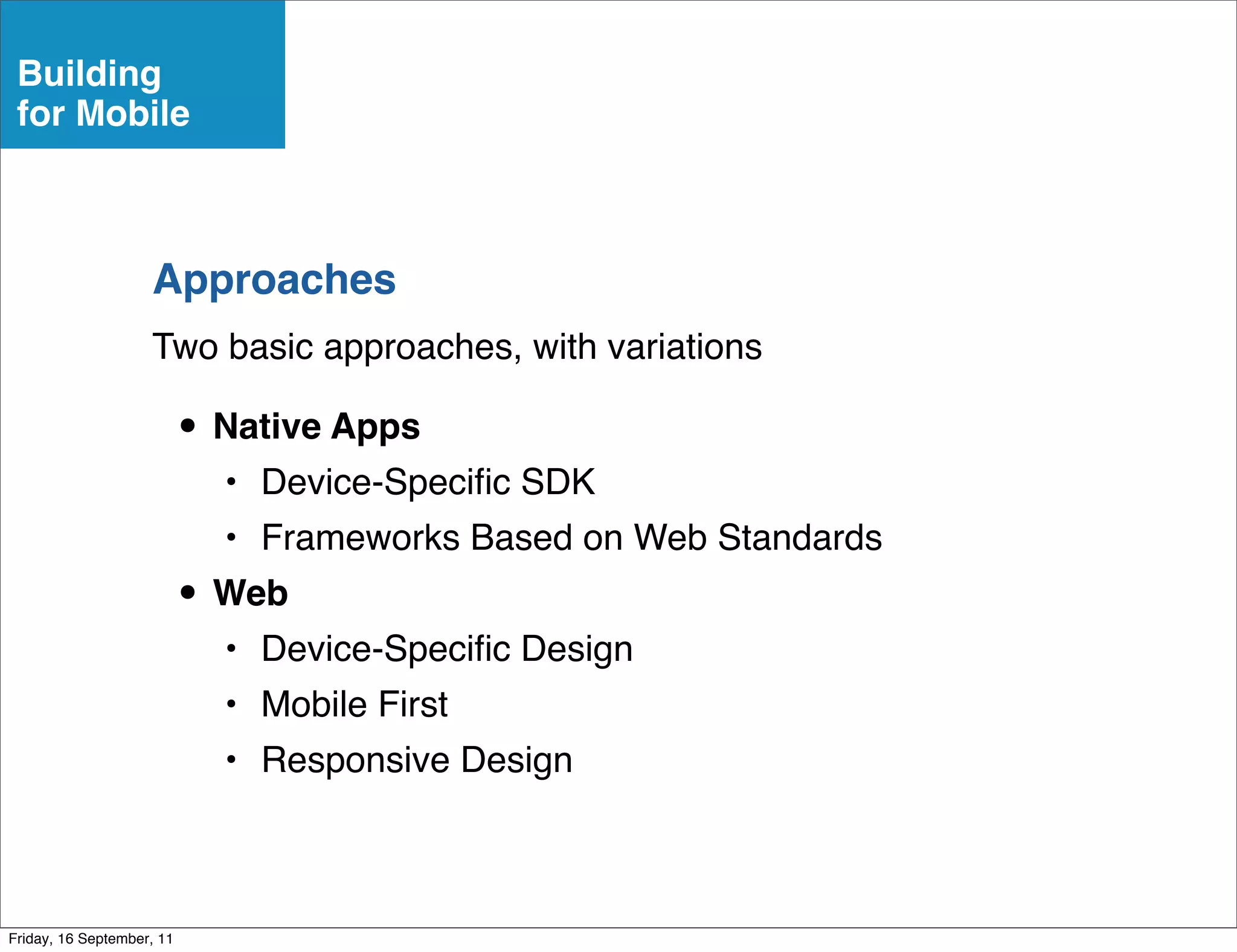 Building
 for Mobile



                    Approaches
                    Two basic approaches, with variations

                           • Native Apps
                             • Device-Speciﬁc SDK
                             • Frameworks Based on Web Standards
                           • Web
                             • Device-Speciﬁc Design
                             • Mobile First
                             • Responsive Design



Friday, 16 September, 11
 