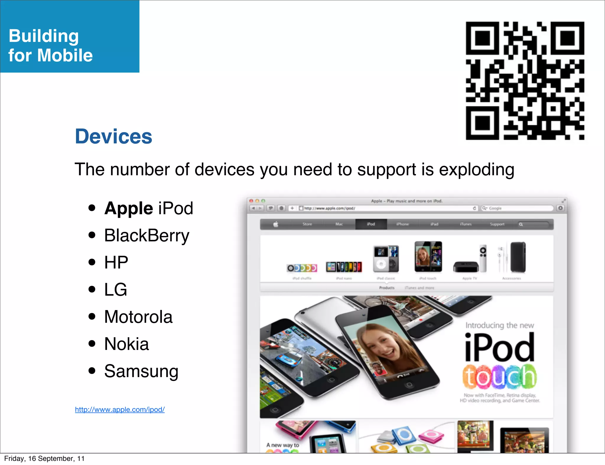 Building
 for Mobile



                    Devices
                    The number of devices you need to support is exploding

                           • Apple iPod
                           • BlackBerry
                           • HP
                           • LG
                           • Motorola
                           • Nokia
                           • Samsung
                     http://www.apple.com/ipod/




Friday, 16 September, 11
 