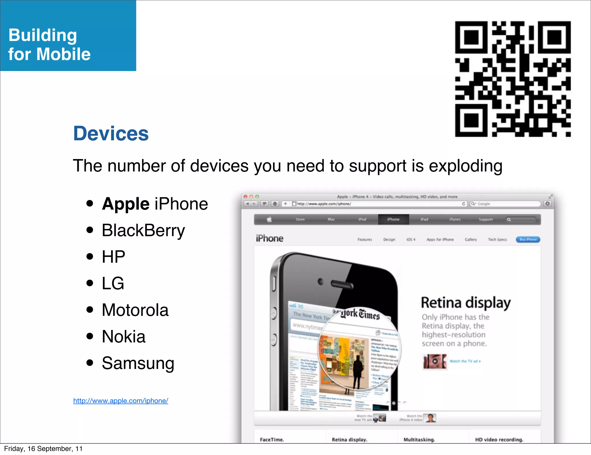 Building
 for Mobile



                    Devices
                    The number of devices you need to support is exploding

                           • Apple iPhone
                           • BlackBerry
                           • HP
                           • LG
                           • Motorola
                           • Nokia
                           • Samsung
                     http://www.apple.com/iphone/




Friday, 16 September, 11
 