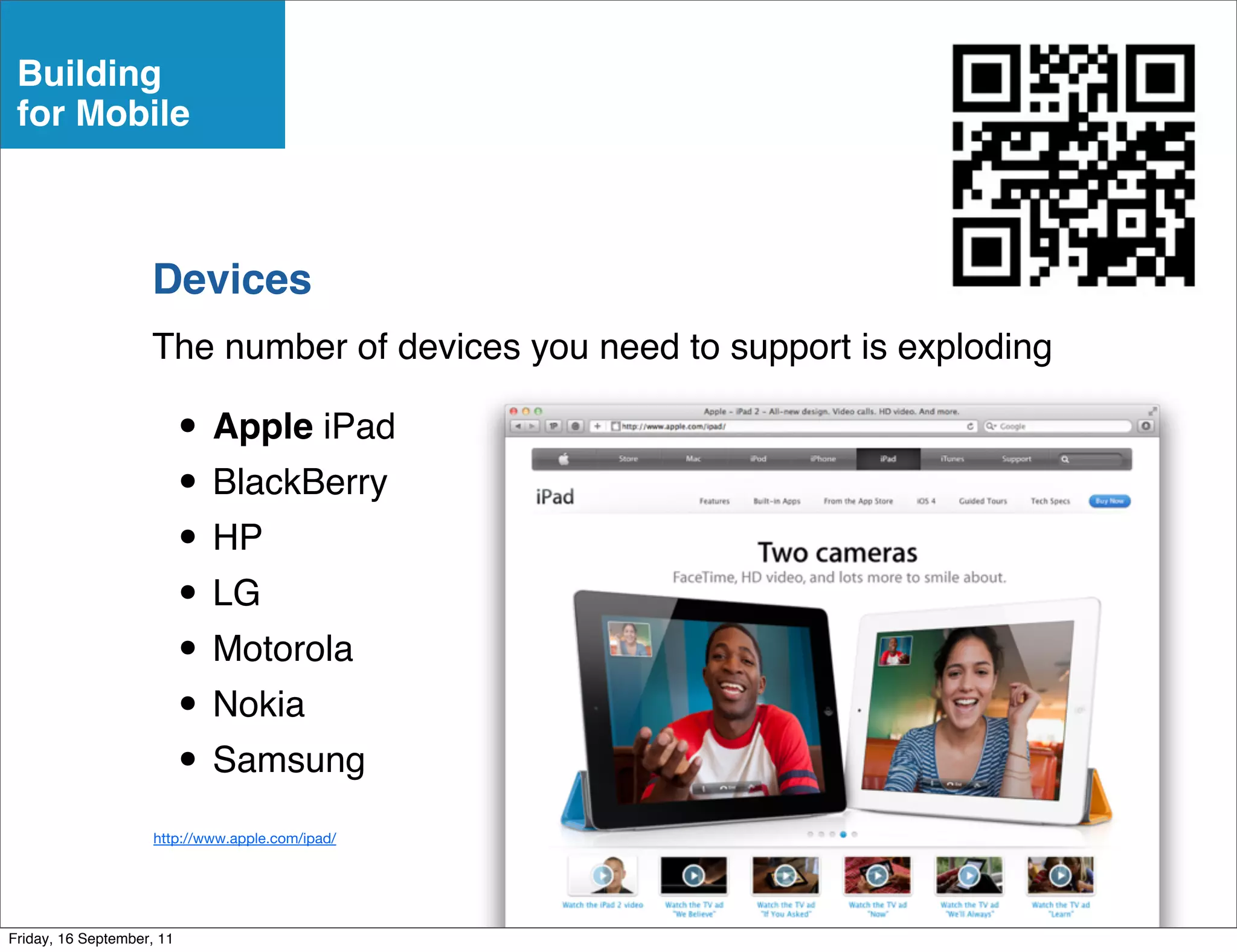 Building
 for Mobile



                    Devices
                    The number of devices you need to support is exploding

                           • Apple iPad
                           • BlackBerry
                           • HP
                           • LG
                           • Motorola
                           • Nokia
                           • Samsung
                     http://www.apple.com/ipad/




Friday, 16 September, 11
 