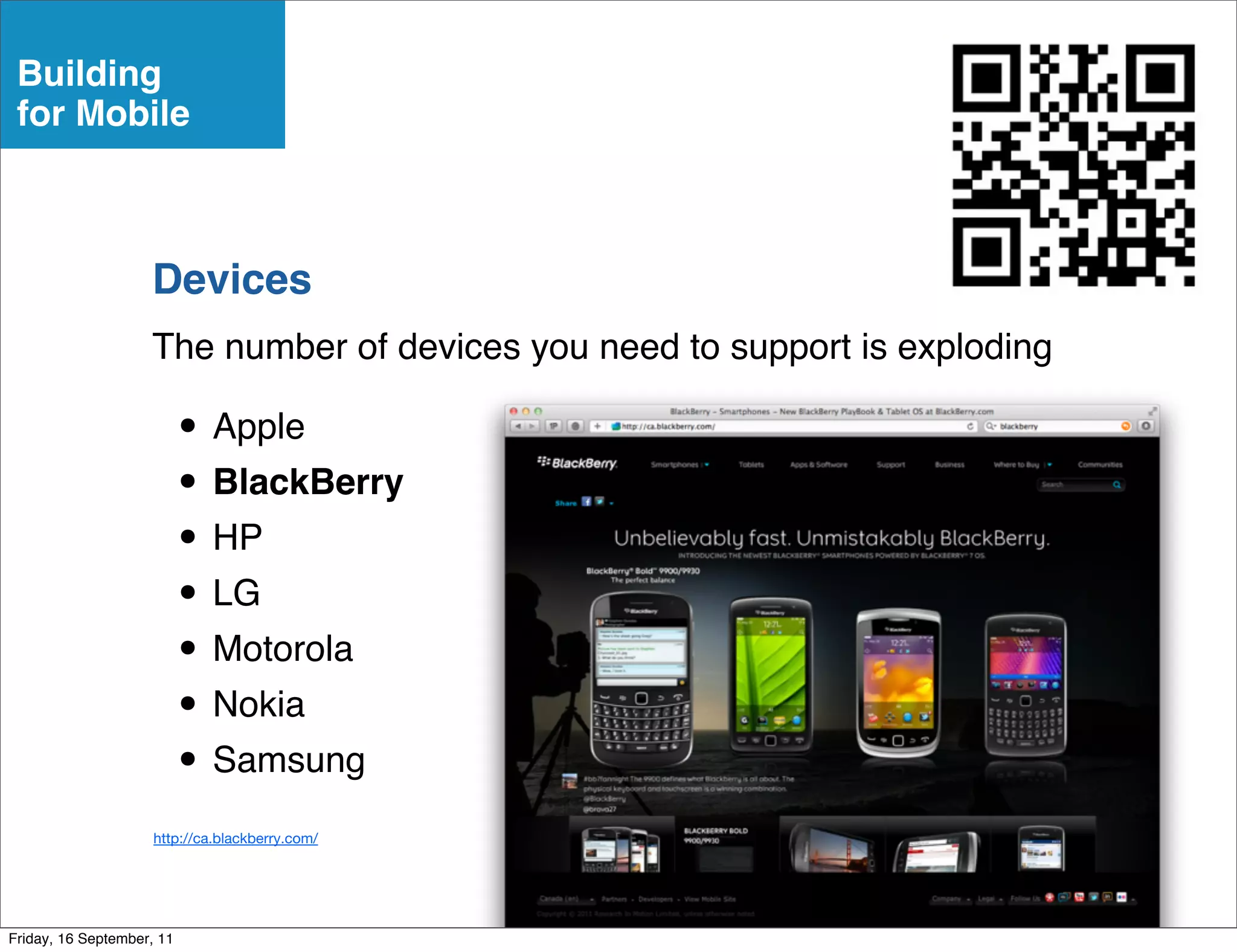 Building
 for Mobile



                    Devices
                    The number of devices you need to support is exploding

                           • Apple
                           • BlackBerry
                           • HP
                           • LG
                           • Motorola
                           • Nokia
                           • Samsung
                     http://ca.blackberry.com/




Friday, 16 September, 11
 