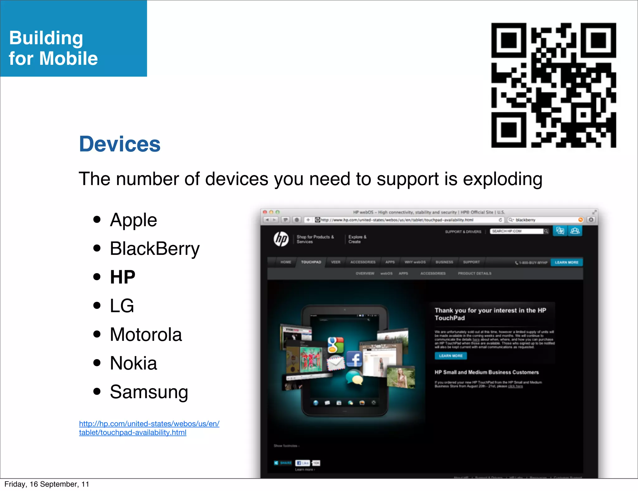 Building
 for Mobile



                    Devices
                    The number of devices you need to support is exploding

                           • Apple
                           • BlackBerry
                           • HP
                           • LG
                           • Motorola
                           • Nokia
                           • Samsung
                     http://hp.com/united-states/webos/us/en/
                     tablet/touchpad-availability.html




Friday, 16 September, 11
 