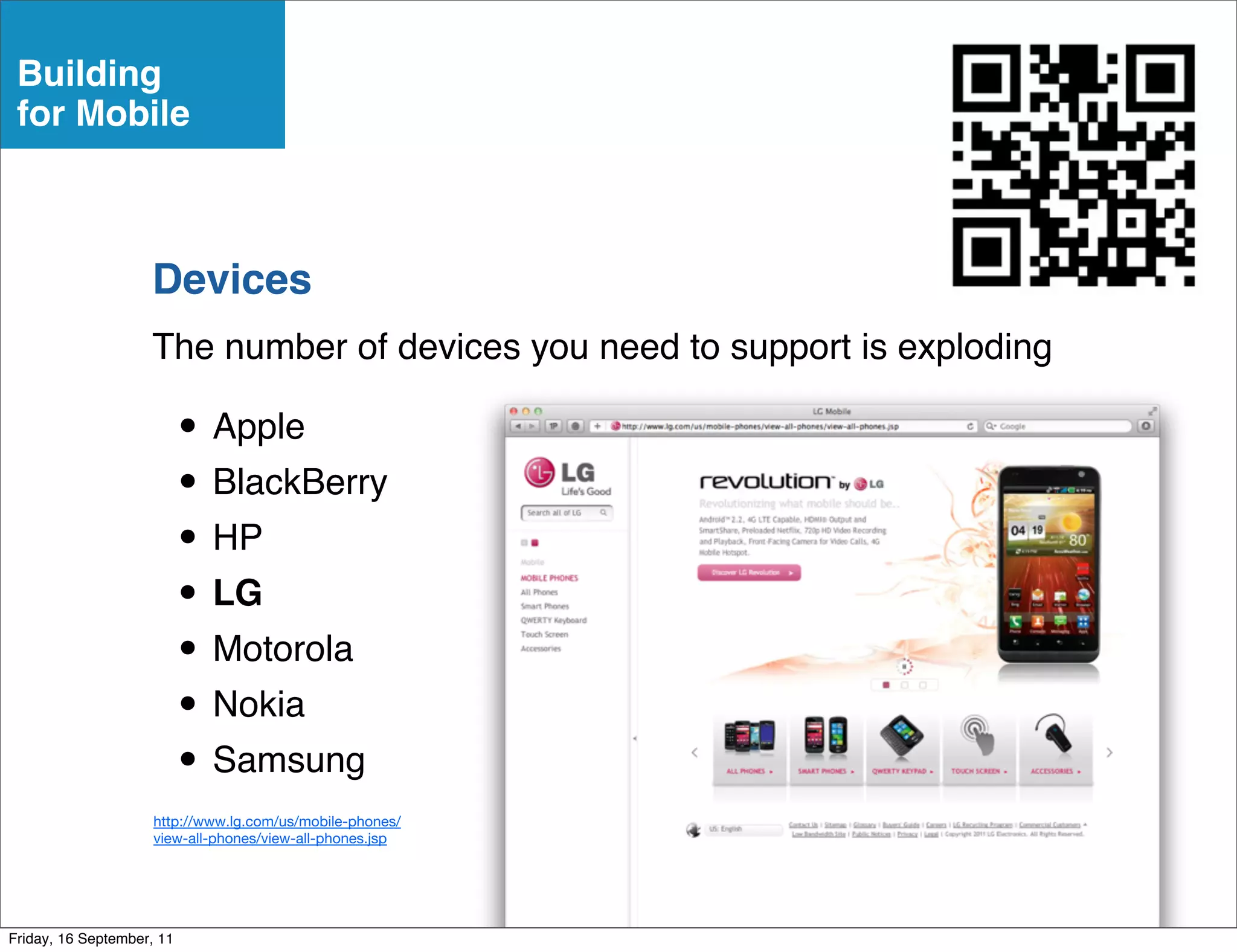 Building
 for Mobile



                    Devices
                    The number of devices you need to support is exploding

                           • Apple
                           • BlackBerry
                           • HP
                           • LG
                           • Motorola
                           • Nokia
                           • Samsung
                     http://www.lg.com/us/mobile-phones/
                     view-all-phones/view-all-phones.jsp




Friday, 16 September, 11
 