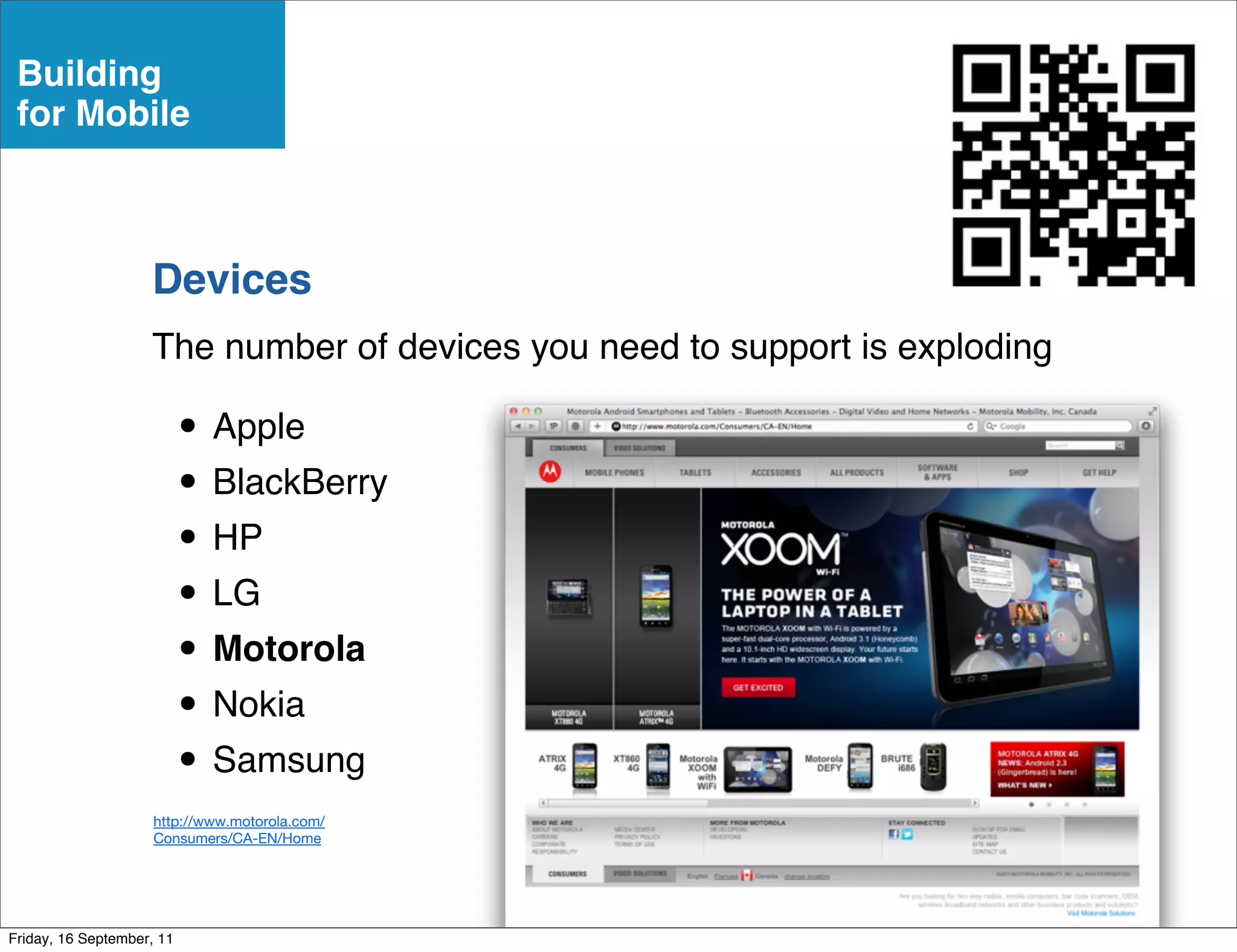 Building
 for Mobile



                    Devices
                    The number of devices you need to support is exploding

                           • Apple
                           • BlackBerry
                           • HP
                           • LG
                           • Motorola
                           • Nokia
                           • Samsung
                     http://www.motorola.com/
                     Consumers/CA-EN/Home




Friday, 16 September, 11
 