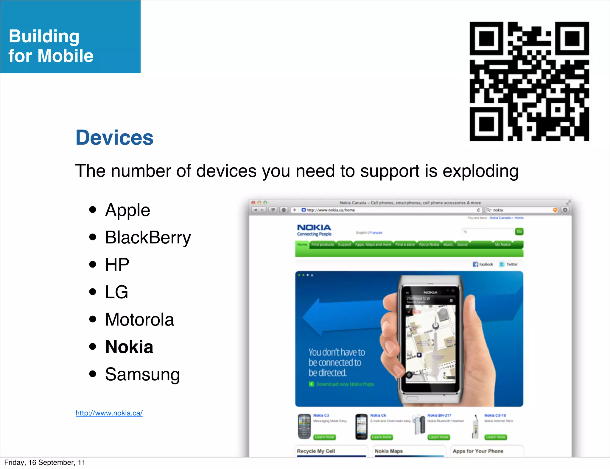Building
 for Mobile



                    Devices
                    The number of devices you need to support is exploding

                           • Apple
                           • BlackBerry
                           • HP
                           • LG
                           • Motorola
                           • Nokia
                           • Samsung
                     http://www.nokia.ca/




Friday, 16 September, 11
 