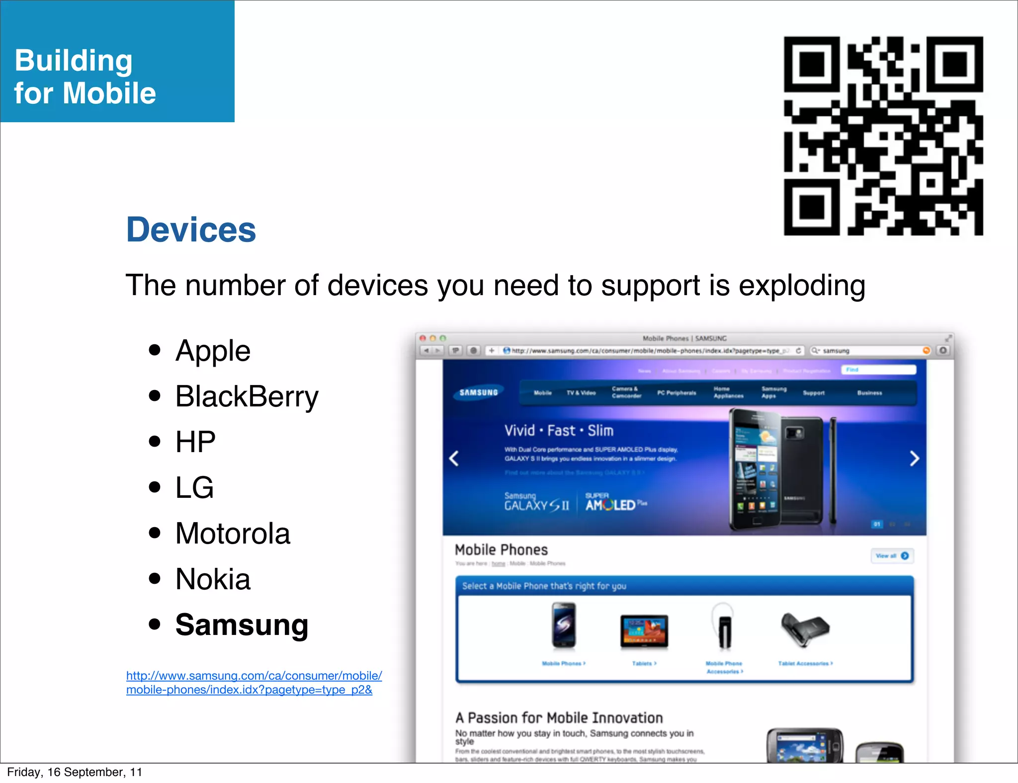 Building
 for Mobile



                    Devices
                    The number of devices you need to support is exploding

                           • Apple
                           • BlackBerry
                           • HP
                           • LG
                           • Motorola
                           • Nokia
                           • Samsung
                     http://www.samsung.com/ca/consumer/mobile/
                     mobile-phones/index.idx?pagetype=type_p2&




Friday, 16 September, 11
 