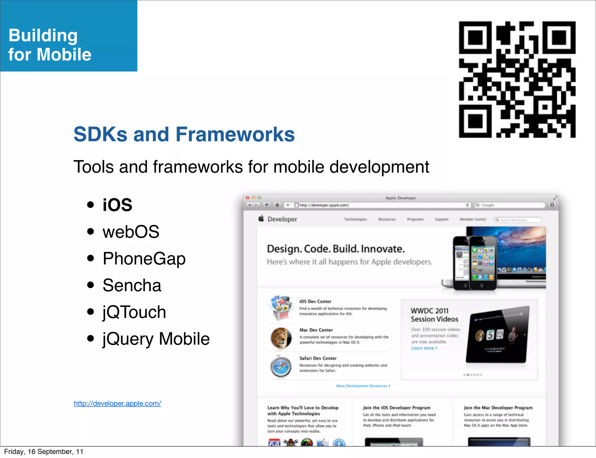 Building
 for Mobile



                    SDKs and Frameworks
                    Tools and frameworks for mobile development

                           • iOS
                           • webOS
                           • PhoneGap
                           • Sencha
                           • jQTouch
                           • jQuery Mobile
                     http://developer.apple.com/




Friday, 16 September, 11
 