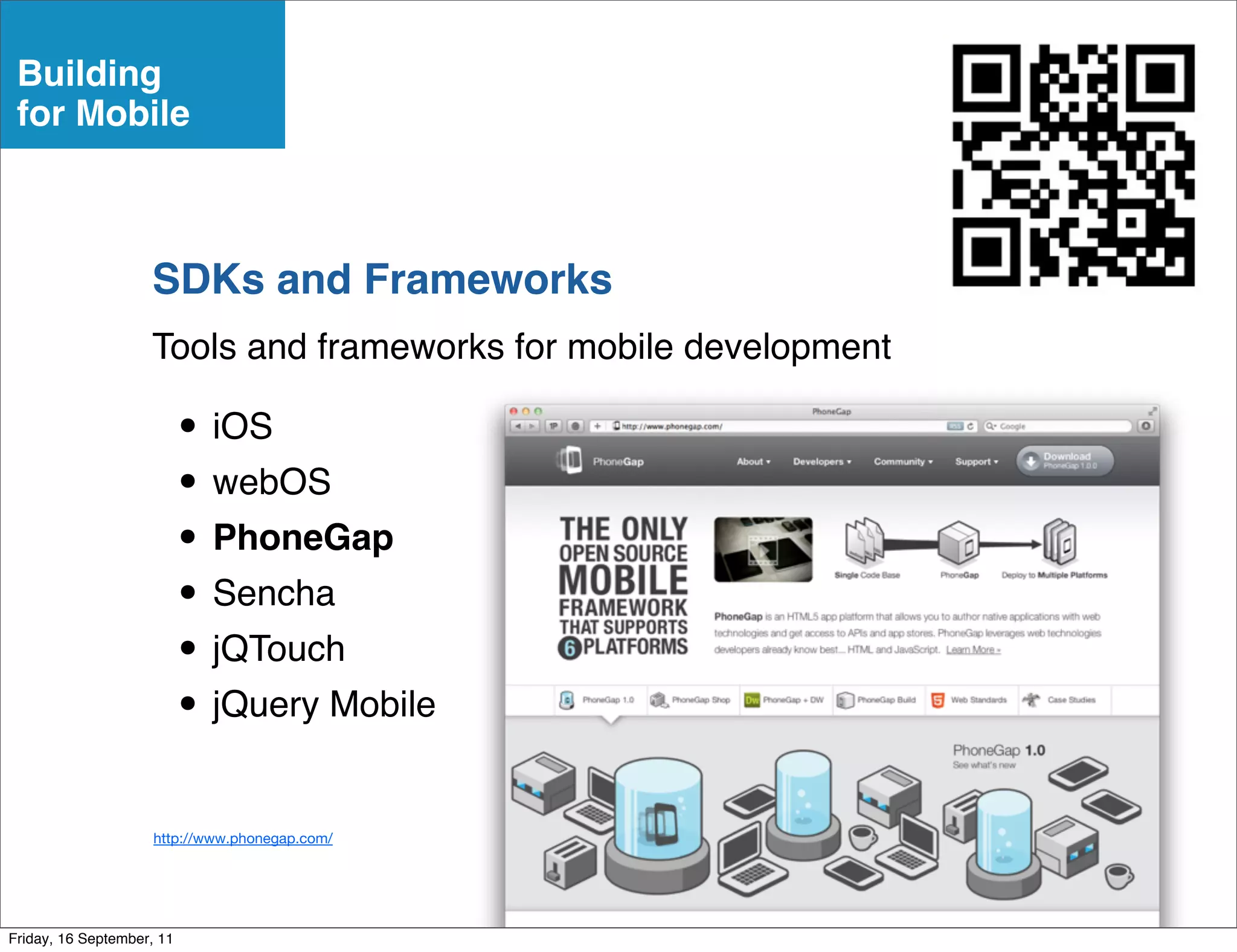 Building
 for Mobile



                    SDKs and Frameworks
                    Tools and frameworks for mobile development

                           • iOS
                           • webOS
                           • PhoneGap
                           • Sencha
                           • jQTouch
                           • jQuery Mobile
                     http://www.phonegap.com/




Friday, 16 September, 11
 