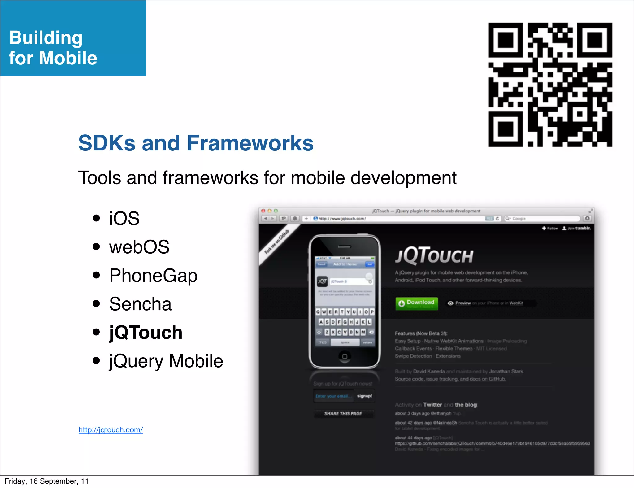 Building
 for Mobile



                    SDKs and Frameworks
                    Tools and frameworks for mobile development

                           • iOS
                           • webOS
                           • PhoneGap
                           • Sencha
                           • jQTouch
                           • jQuery Mobile
                     http://jqtouch.com/




Friday, 16 September, 11
 