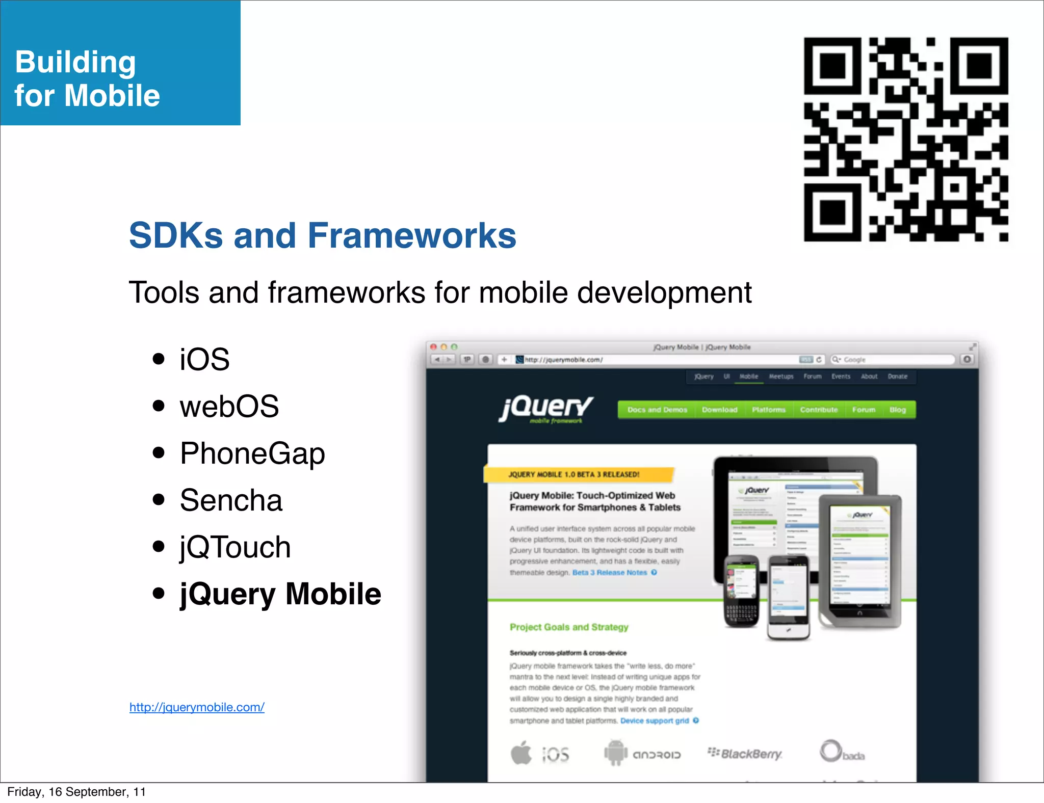 Building
 for Mobile



                    SDKs and Frameworks
                    Tools and frameworks for mobile development

                           • iOS
                           • webOS
                           • PhoneGap
                           • Sencha
                           • jQTouch
                           • jQuery Mobile
                     http://jquerymobile.com/




Friday, 16 September, 11
 