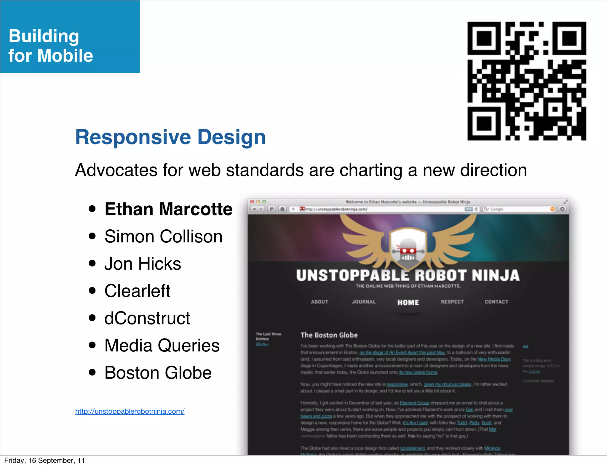 Building
 for Mobile



                    Responsive Design
                    Advocates for web standards are charting a new direction

                           • Ethan Marcotte
                           • Simon Collison
                           • Jon Hicks
                           • Clearleft
                           • dConstruct
                           • Media Queries
                           • Boston Globe
                     http://unstoppablerobotninja.com/




Friday, 16 September, 11
 