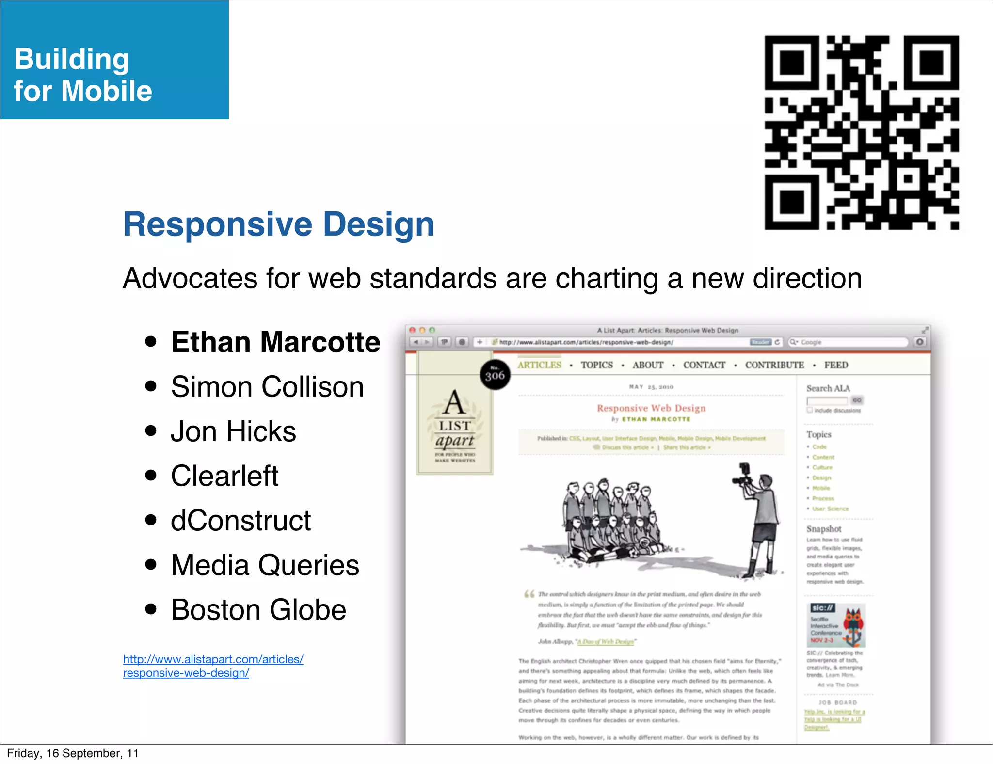 Building
 for Mobile



                    Responsive Design
                    Advocates for web standards are charting a new direction

                           • Ethan Marcotte
                           • Simon Collison
                           • Jon Hicks
                           • Clearleft
                           • dConstruct
                           • Media Queries
                           • Boston Globe
                     http://www.alistapart.com/articles/
                     responsive-web-design/




Friday, 16 September, 11
 
