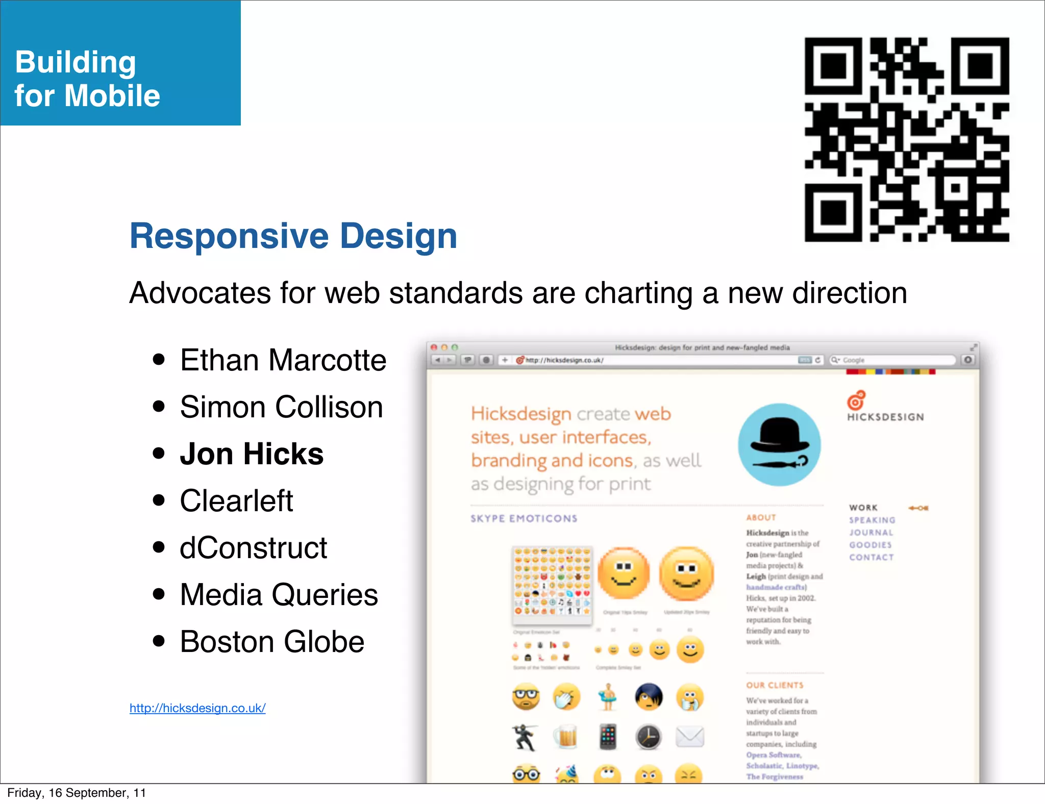 Building
 for Mobile



                    Responsive Design
                    Advocates for web standards are charting a new direction

                           • Ethan Marcotte
                           • Simon Collison
                           • Jon Hicks
                           • Clearleft
                           • dConstruct
                           • Media Queries
                           • Boston Globe
                     http://hicksdesign.co.uk/




Friday, 16 September, 11
 