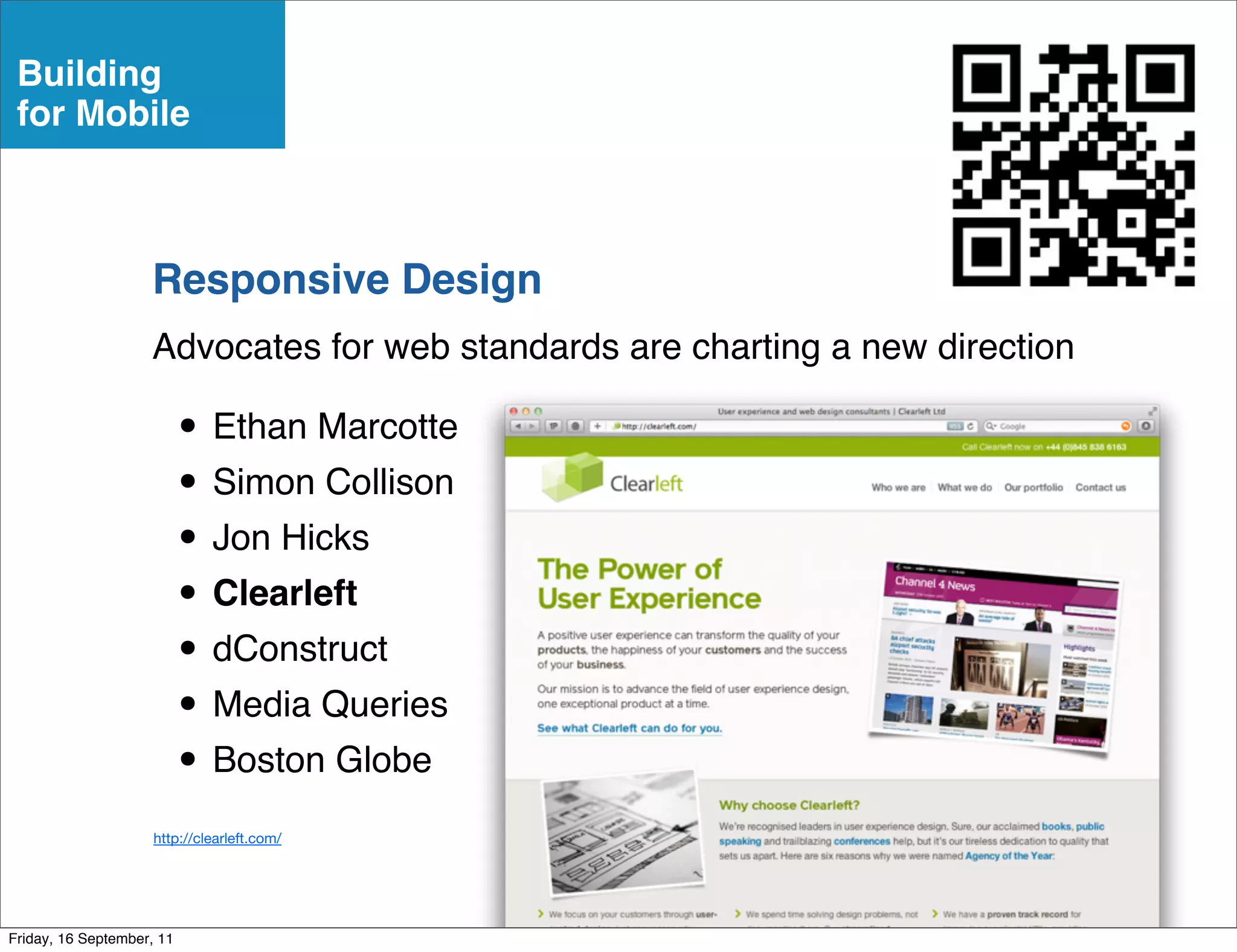 Building
 for Mobile



                    Responsive Design
                    Advocates for web standards are charting a new direction

                           • Ethan Marcotte
                           • Simon Collison
                           • Jon Hicks
                           • Clearleft
                           • dConstruct
                           • Media Queries
                           • Boston Globe
                     http://clearleft.com/




Friday, 16 September, 11
 