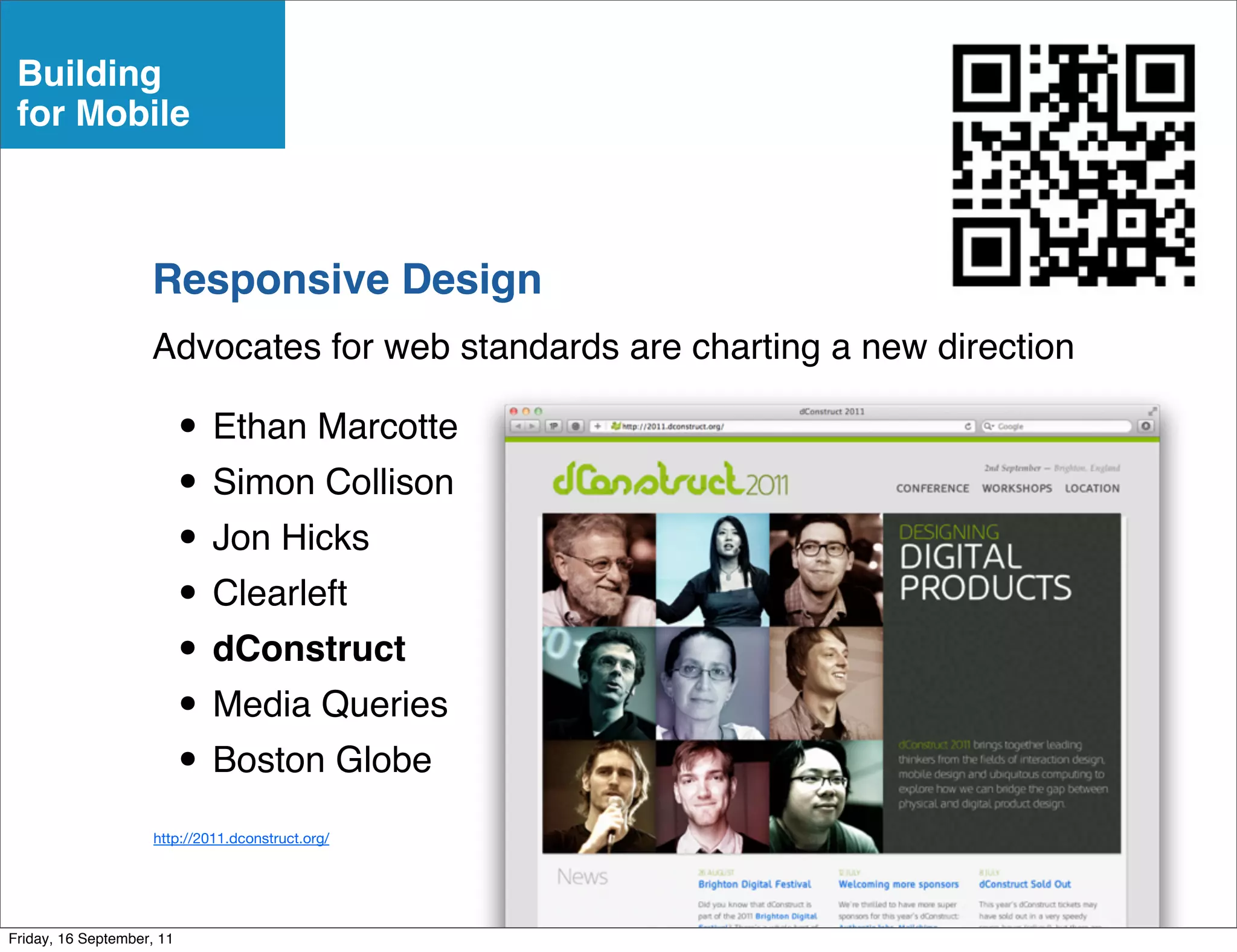 Building
 for Mobile



                    Responsive Design
                    Advocates for web standards are charting a new direction

                           • Ethan Marcotte
                           • Simon Collison
                           • Jon Hicks
                           • Clearleft
                           • dConstruct
                           • Media Queries
                           • Boston Globe
                     http://2011.dconstruct.org/




Friday, 16 September, 11
 