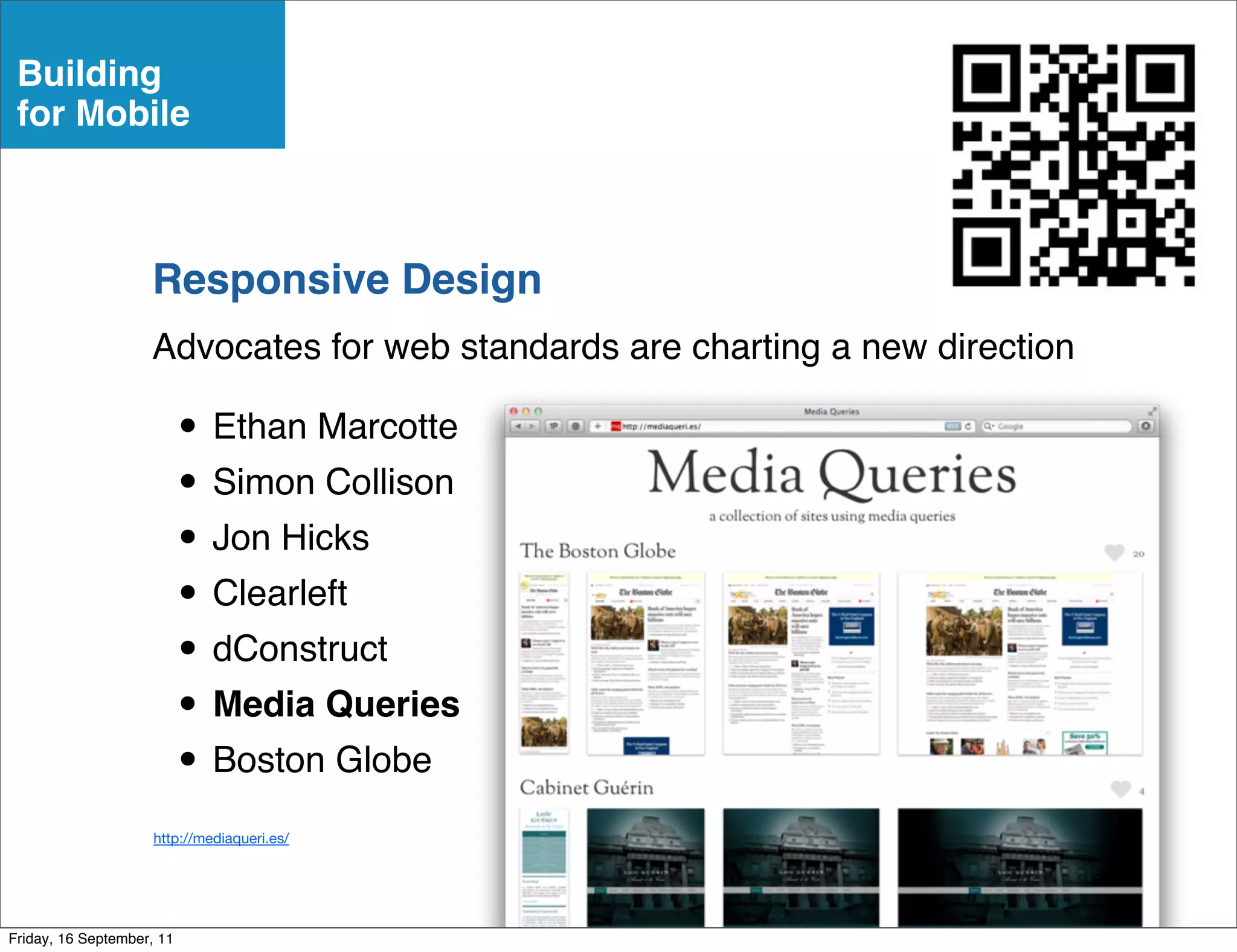 Building
 for Mobile



                    Responsive Design
                    Advocates for web standards are charting a new direction

                           • Ethan Marcotte
                           • Simon Collison
                           • Jon Hicks
                           • Clearleft
                           • dConstruct
                           • Media Queries
                           • Boston Globe
                     http://mediaqueri.es/




Friday, 16 September, 11
 