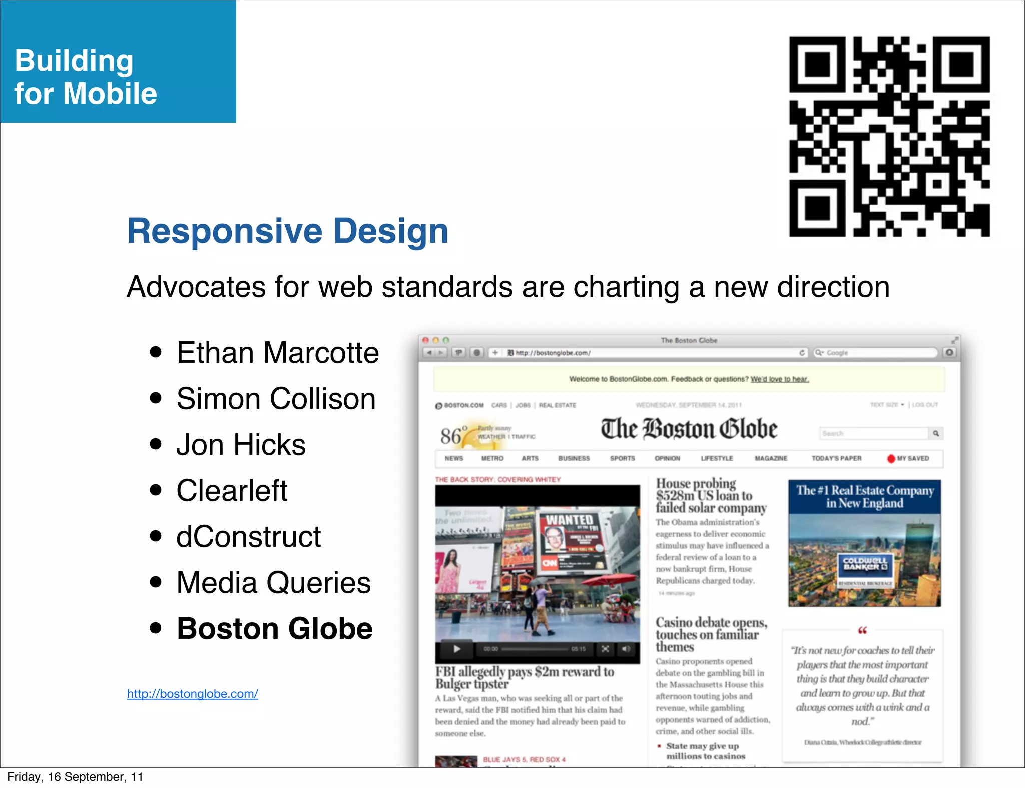 Building
 for Mobile



                    Responsive Design
                    Advocates for web standards are charting a new direction

                           • Ethan Marcotte
                           • Simon Collison
                           • Jon Hicks
                           • Clearleft
                           • dConstruct
                           • Media Queries
                           • Boston Globe
                     http://bostonglobe.com/




Friday, 16 September, 11
 
