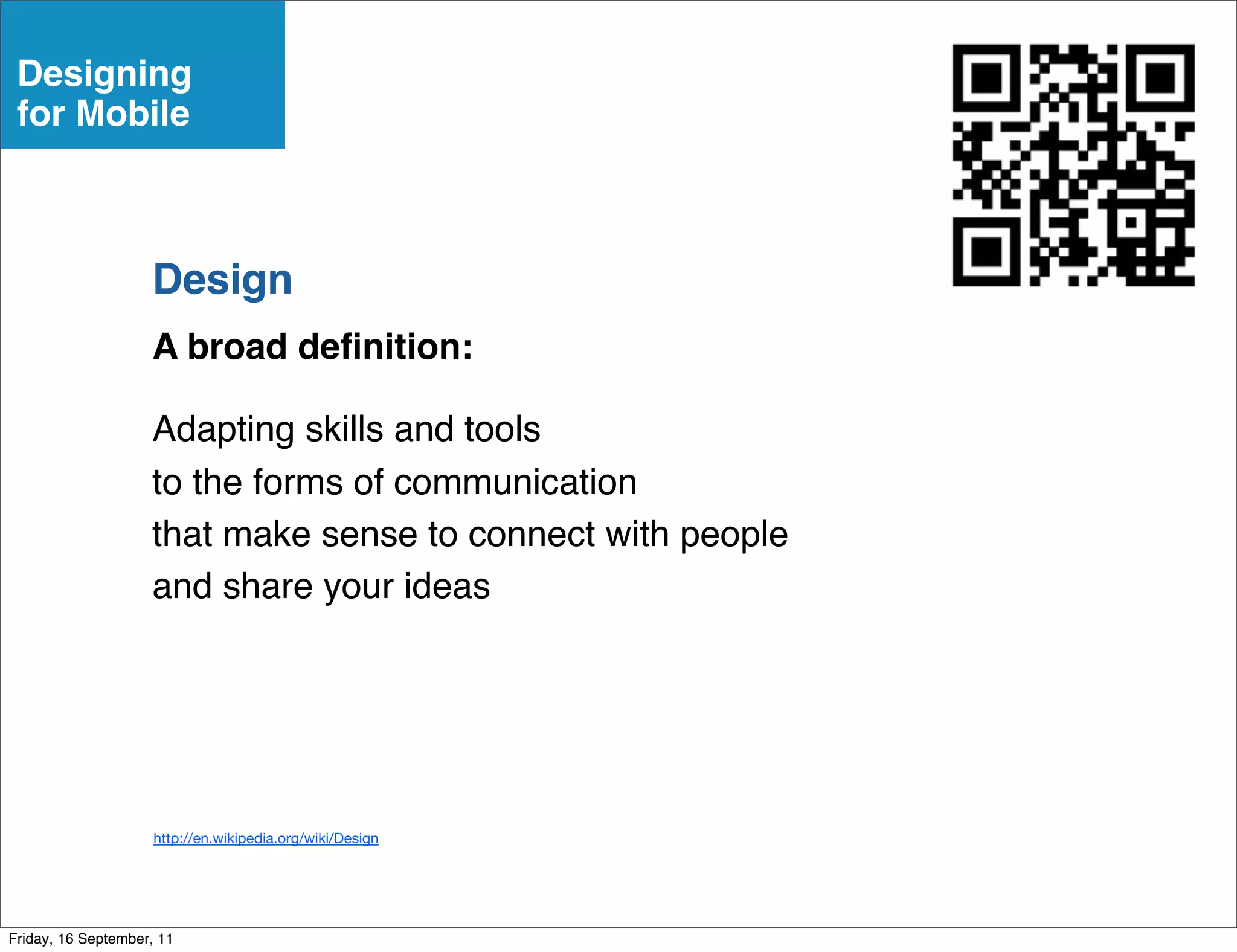 Designing
 for Mobile



                    Design
                    A broad deﬁnition:

                    Adapting skills and tools
                    to the forms of communication
                    that make sense to connect with people
                    and share your ideas




                     http://en.wikipedia.org/wiki/Design




Friday, 16 September, 11
 