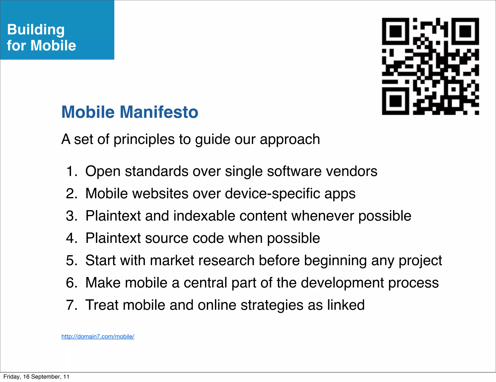 Building
 for Mobile



                    Mobile Manifesto
                    A set of principles to guide our approach

                      1. Open standards over single software vendors
                      2. Mobile websites over device-speciﬁc apps
                      3. Plaintext and indexable content whenever possible
                      4. Plaintext source code when possible
                      5. Start with market research before beginning any project
                      6. Make mobile a central part of the development process
                      7. Treat mobile and online strategies as linked
                     http://domain7.com/mobile/




Friday, 16 September, 11
 