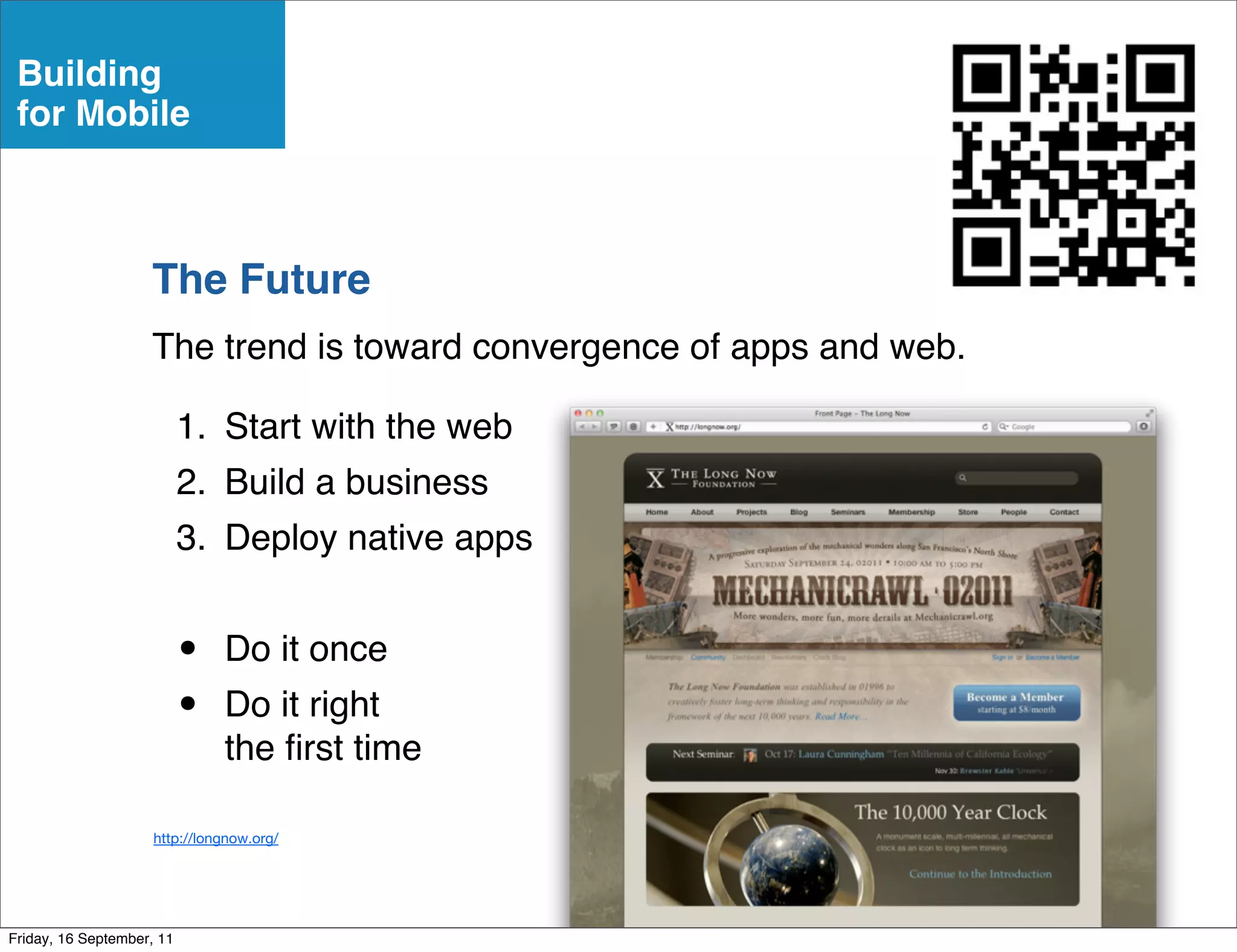 Building
 for Mobile



                    The Future
                    The trend is toward convergence of apps and web.

                           1. Start with the web
                           2. Build a business
                           3. Deploy native apps


                           •   Do it once
                           •   Do it right
                               the ﬁrst time

                     http://longnow.org/




Friday, 16 September, 11
 