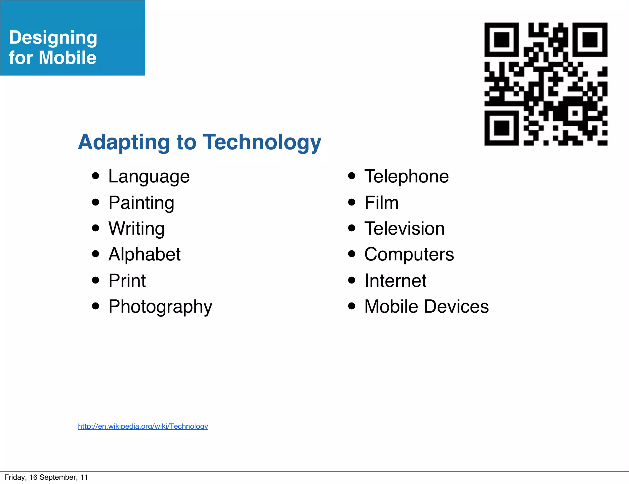 Designing
 for Mobile



                    Adapting to Technology
                           • Language                          • Telephone
                           • Painting                          • Film
                           • Writing                           • Television
                           • Alphabet                          • Computers
                           • Print                             • Internet
                           • Photography                       • Mobile Devices


                     http://en.wikipedia.org/wiki/Technology




Friday, 16 September, 11
 