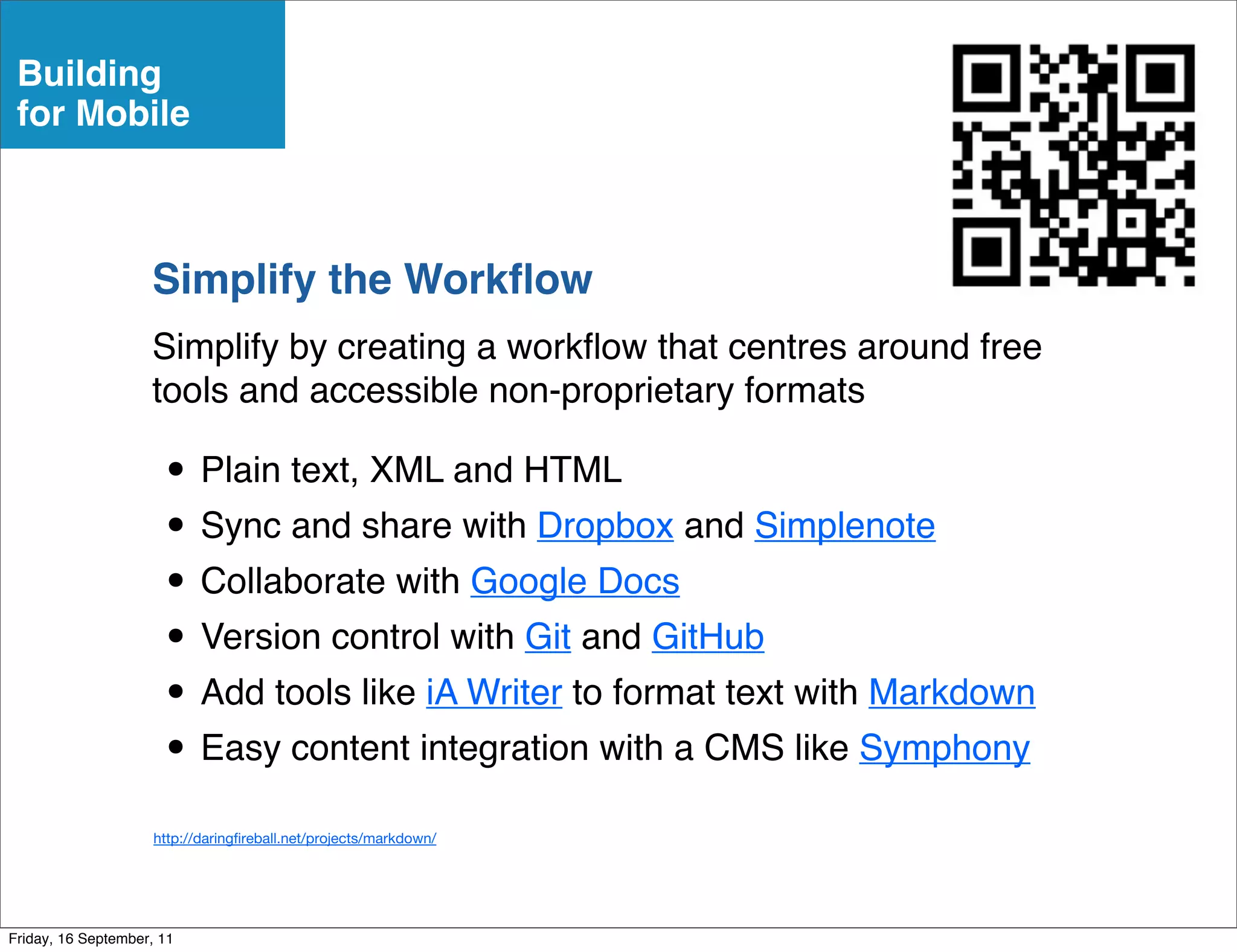 Building
 for Mobile



                    Simplify the Workﬂow
                    Simplify by creating a workﬂow that centres around free
                    tools and accessible non-proprietary formats

                      • Plain text, XML and HTML
                      • Sync and share with Dropbox and Simplenote
                      • Collaborate with Google Docs
                      • Version control with Git and GitHub
                      • Add tools like iA Writer to format text with Markdown
                      • Easy content integration with a CMS like Symphony
                     http://daring reball.net/projects/markdown/




Friday, 16 September, 11
 