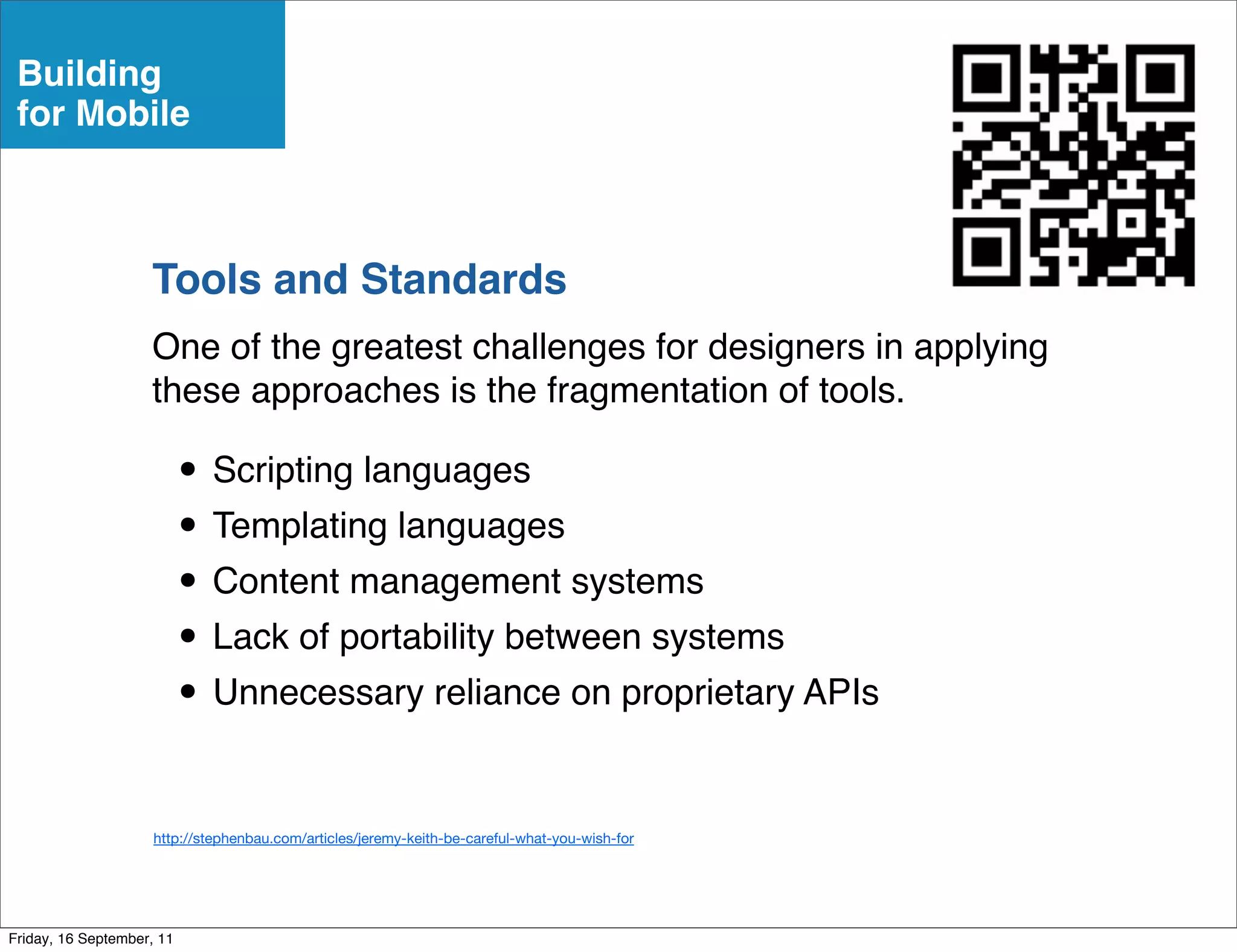 Building
 for Mobile



                    Tools and Standards
                    One of the greatest challenges for designers in applying
                    these approaches is the fragmentation of tools.

                           • Scripting languages
                           • Templating languages
                           • Content management systems
                           • Lack of portability between systems
                           • Unnecessary reliance on proprietary APIs

                     http://stephenbau.com/articles/jeremy-keith-be-careful-what-you-wish-for




Friday, 16 September, 11
 