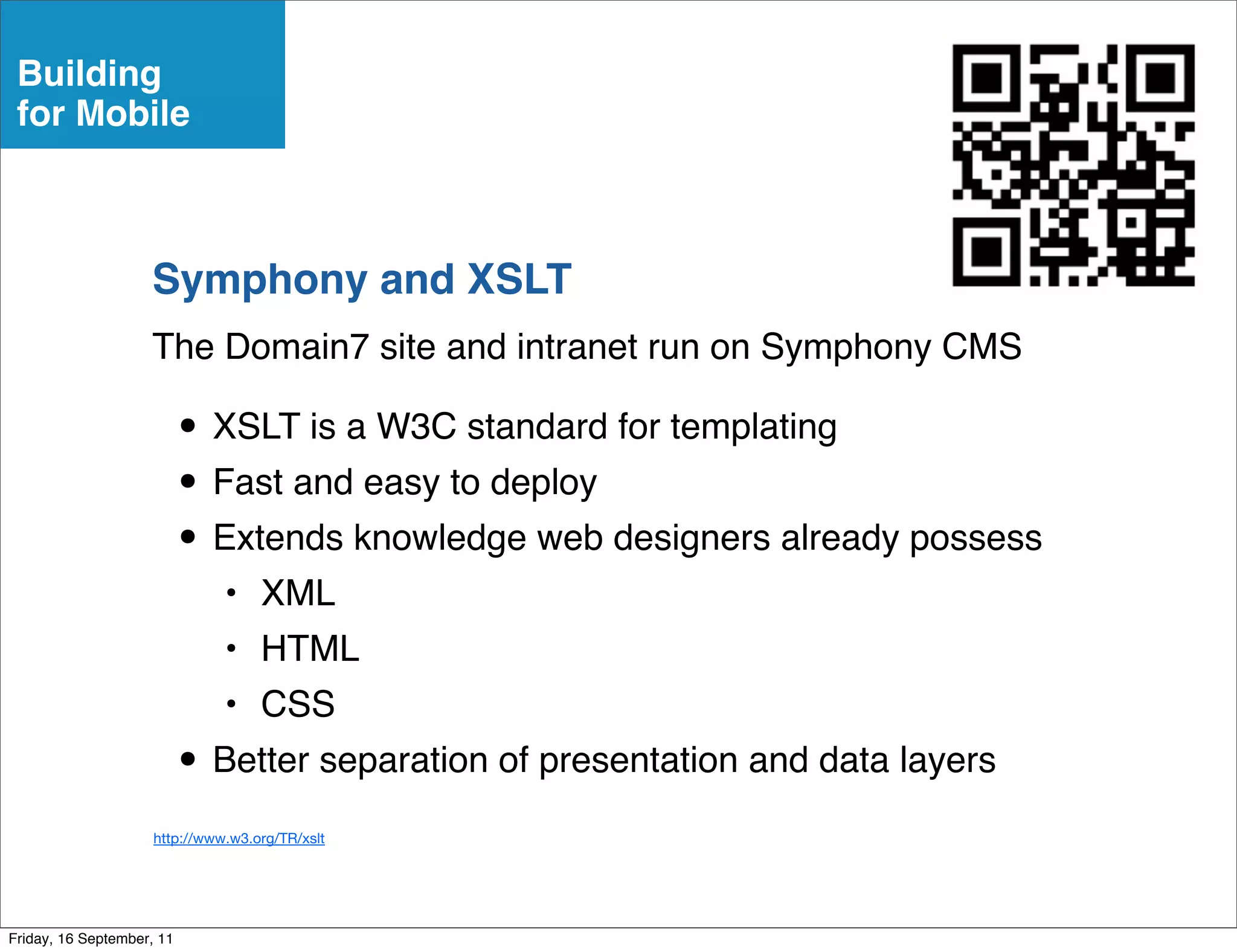 Building
 for Mobile



                    Symphony and XSLT
                    The Domain7 site and intranet run on Symphony CMS

                           • XSLT is a W3C standard for templating
                           • Fast and easy to deploy
                           • Extends knowledge web designers already possess
                               • XML
                               • HTML
                               • CSS
                           • Better separation of presentation and data layers
                     http://www.w3.org/TR/xslt




Friday, 16 September, 11
 