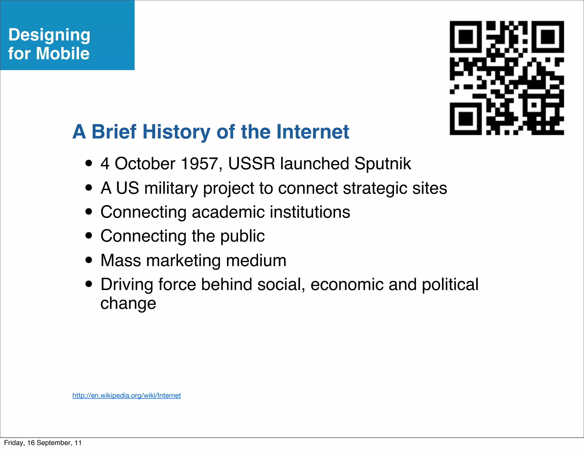 Designing
 for Mobile



                    A Brief History of the Internet
                           • 4 October 1957, USSR launched Sputnik
                           • A US military project to connect strategic sites
                           • Connecting academic institutions
                           • Connecting the public
                           • Mass marketing medium
                           • Driving force behind social, economic and political
                             change




                     http://en.wikipedia.org/wiki/Internet




Friday, 16 September, 11
 