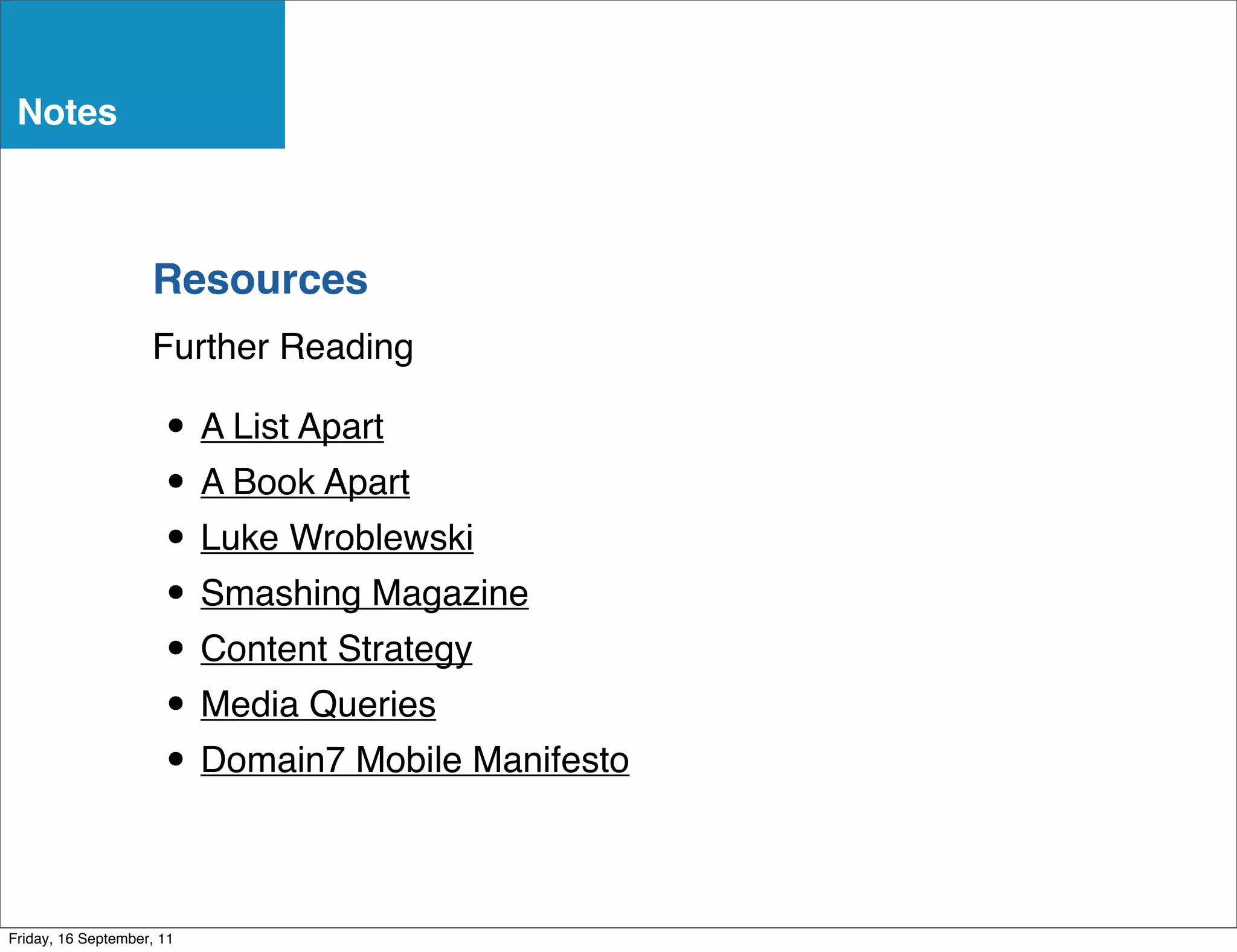 Notes



                    Resources
                    Further Reading

                      • A List Apart
                      • A Book Apart
                      • Luke Wroblewski
                      • Smashing Magazine
                      • Content Strategy
                      • Media Queries
                      • Domain7 Mobile Manifesto

Friday, 16 September, 11
 