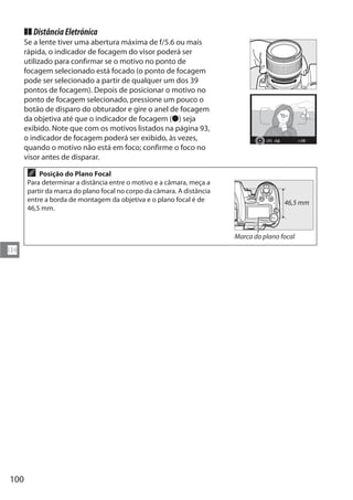 100
N
TT DistânciaEletrónica
Se a lente tiver uma abertura máxima de f/5.6 ou mais
rápida, o indicador de focagem do visor poderá ser
utilizado para confirmar se o motivo no ponto de
focagem selecionado está focado (o ponto de focagem
pode ser selecionado a partir de qualquer um dos 39
pontos de focagem). Depois de posicionar o motivo no
ponto de focagem selecionado, pressione um pouco o
botão de disparo do obturador e gire o anel de focagem
da objetiva até que o indicador de focagem (I) seja
exibido. Note que com os motivos listados na página 93,
o indicador de focagem poderá ser exibido, às vezes,
quando o motivo não está em foco; confirme o foco no
visor antes de disparar.
A Posição do Plano Focal
Para determinar a distância entre o motivo e a câmara, meça a
partir da marca do plano focal no corpo da câmara. A distância
entre a borda de montagem da objetiva e o plano focal é de
46,5 mm.
Marca do plano focal
46,5 mm
 