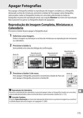 175
I
Apagar Fotografias
Para apagar a fotografia exibida na reprodução de imagem completa ou a fotografia
destacada na lista de miniaturas, pressione o botão O. Para apagar várias fotografias
selecionadas, todas as fotografias tiradas em uma data selecionada ou todas as
fotografias na pasta de reprodução atual, use a opção Eliminar no menu de reprodução.
Não é possível recuperar as fotografias depois de apagadas.
Reprodução de Imagem Completa, Miniaturas e
Calendário
Pressione o botão O para apagar a fotografia atual.
1 Selecione uma imagem.
Exiba a imagem ou destaque-a na lista de miniaturas na reprodução de miniaturas
ou calendário.
2 Pressione o botão O.
Será exibida uma caixa de diálogo de confirmação.
3 Pressione o botão O de novo.
Para apagar a fotografia, pressione novamente o botão O. Para sair
sem apagar a fotografia, pressione o botão K.
Botão O
Reprodução de
imagem completa
Reprodução de
miniaturas
Reprodução do
calendário
(lista de miniaturas)
A Reprodução do Calendário
Durante a reprodução do calendário, é possível apagar todas as fotografias tiradas em uma data
selecionada destacando a data na lista de datas e pressionando o botão O (0 172).
A Consulte Também
A opção Após eliminação no menu de reprodução determina se a próxima imagem ou a anterior
é exibida depois de uma imagem ser apagada (0 200).
Botão O
 