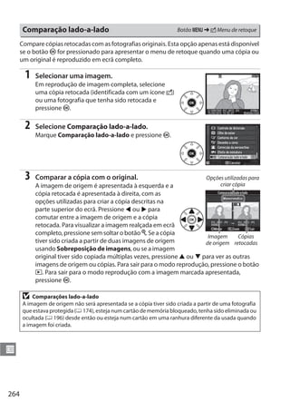 264
U
Compare cópias retocadas com as fotografias originais. Esta opção apenas está disponível
se o botão J for pressionado para apresentar o menu de retoque quando uma cópia ou
um original é reproduzido em ecrã completo.
1 Selecionar uma imagem.
Em reprodução de imagem completa, selecione
uma cópia retocada (identificada com um ícone N)
ou uma fotografia que tenha sido retocada e
pressione J.
2 Selecione Comparação lado-a-lado.
Marque Comparação lado-a-lado e pressione J.
3 Comparar a cópia com o original.
A imagem de origem é apresentada à esquerda e a
cópia retocada é apresentada à direita, com as
opções utilizadas para criar a cópia descritas na
parte superior do ecrã. Pressione 4 ou 2 para
comutar entre a imagem de origem e a cópia
retocada. Para visualizar a imagem realçada em ecrã
completo, pressione sem soltar o botão X. Se a cópia
tiver sido criada a partir de duas imagens de origem
usando Sobreposição de imagens, ou se a imagem
original tiver sido copiada múltiplas vezes, pressione 1 ou 3 para ver as outras
imagens de origem ou cópias. Para sair para o modo reprodução, pressione o botão
K. Para sair para o modo reprodução com a imagem marcada apresentada,
pressione J.
Comparação lado-a-lado Botão G § N Menu de retoque
D Comparações lado-a-lado
A imagem de origem não será apresentada se a cópia tiver sido criada a partir de uma fotografia
que estava protegida (0 174), esteja num cartão de memória bloqueado, tenha sido eliminada ou
ocultada (0 196) desde então ou esteja num cartão em uma ranhura diferente da usada quando
a imagem foi criada.
Opções utilizadas para
criar cópia
Imagem
de origem
Cópias
retocadas
 