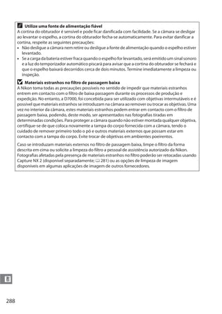 288
n
A Utilize uma fonte de alimentação fiável
A cortina do obturador é sensível e pode ficar danificada com facilidade. Se a câmara se desligar
ao levantar o espelho, a cortina do obturador fecha-se automaticamente. Para evitar danificar a
cortina, respeite as seguintes precauções:
• Não desligue a câmara nem retire ou desligue a fonte de alimentação quando o espelho estiver
levantado.
• Se a carga da bateria estiver fraca quando o espelho for levantado, será emitido um sinal sonoro
e a luz do temporizador automático piscará para avisar que a cortina do obturador se fechará e
que o espelho baixará decorridos cerca de dois minutos. Termine imediatamente a limpeza ou
inspeção.
D Materiais estranhos no filtro de passagem baixa
A Nikon toma todas as precauções possíveis no sentido de impedir que materiais estranhos
entrem em contacto com o filtro de baixa passagem durante os processos de produção e
expedição. No entanto, a D7000, foi concebida para ser utilizado com objetivas intermutáveis e é
possível que materiais estranhos se introduzam na câmara ao remover ou trocar as objetivas. Uma
vez no interior da câmara, estes materiais estranhos podem entrar em contacto com o filtro de
passagem baixa, podendo, deste modo, ser apresentados nas fotografias tiradas em
determinadas condições. Para proteger a câmara quando não estiver montada qualquer objetiva,
certifique-se de que coloca novamente a tampa do corpo fornecida com a câmara, tendo o
cuidado de remover primeiro todo o pó e outros materiais externos que possam estar em
contacto com a tampa do corpo. Evite trocar de objetivas em ambientes poeirentos.
Caso se introduzam materiais externos no filtro de passagem baixa, limpe o filtro da forma
descrita em cima ou solicite a limpeza do filtro a pessoal de assistência autorizado da Nikon.
Fotografias afetadas pela presença de materiais estranhos no filtro poderão ser retocadas usando
Capture NX 2 (disponível separadamente; 0 281) ou as opções de limpeza de imagem
disponíveis em algumas aplicações de imagem de outros fornecedores.
 