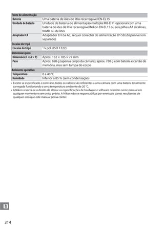 314
n
• Exceto se especificado o contrário, todos os valores são referentes a uma câmara com uma bateria totalmente
carregada funcionando a uma temperatura ambiente de 20 °C.
• A Nikon reserva-se o direito de alterar as especificações de hardware e software descritas neste manual em
qualquer momento e sem aviso prévio. A Nikon não se responsabiliza por eventuais danos resultantes de
qualquer erro que este manual possa conter.
Fonte de alimentação
Bateria Uma bateria de iões de lítio recarregável EN-EL15
Unidade de bateria Unidade de bateria de alimentação múltipla MB-D11 opcional com uma
bateria de iões de lítio recarregável Nikon EN-EL15 ou seis pilhas AA alcalinas,
NiMH ou de lítio
Adaptador CA Adaptador EH-5a AC; requer conector de alimentação EP-5B (disponível em
separado)
Encaixe do tripé
Encaixe do tripé 1/4 pol. (ISO 1222)
Dimensões/peso
Dimensões (L × A × P) Aprox. 132 × 105 × 77 mm
Peso Aprox. 690 g (apenas corpo da câmara); aprox. 780 g com bateria e cartão de
memória, mas sem tampa do corpo
Ambiente operativo
Temperatura 0 a 40 °C
Humidade Inferior a 85 % (sem condensação)
 