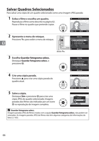 66
y
Salvar Quadros Selecionados
Para salvar uma cópia de um quadro selecionado como uma imagem JPEG parada:
1 Exiba o filme e escolha um quadro.
Reproduza o filme como descrito na página 62.
Pause o filme no quadro que pretende copiar.
2 Apresente o menu de retoque.
Pressione L para exibir o menu de retoque.
3 Escolha Guardar fotograma selecc.
Destaque Guardar fotograma selecc. e
pressione J.
4 Crie uma cópia parada.
Pressione 1 para criar uma cópia parada do
quadro atual.
5 Salve a cópia.
Destaque Sim e pressione J para criar uma
cópia JPEG do quadro selecionado. Imagens
paradas dos filmes são indicadas por um ícone
9 na reprodução de imagem completa.
A Guardar fotograma selecc.
Imagens paradas JPEG de filmes criadas com a opção Guardar fotograma selecc. não podem ser
retocadas. As imagens paradas JPEG de filmes não têm algumas categorias de informações da
foto (0 165).
Botão L
 