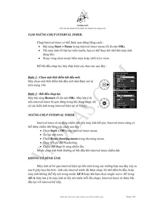 vnolas.com
(Ti li?u luu hnh n?i b? dnh cho thnh vin trang web)
TAM NGNG CHUP INTERVAL TIMER.
Chup Interval timer co the c tam dng bang cach :
? Bat sangStart > Pausetrong interval timer menu roi an nut (OK ).
? Tat may anh roi bat lai (neu muon, ban co the thay the nh khi may anh
ang tat).
? Xoay vong chon mode bam may hoac chot Live view.
e bat au chup lai, hay thc hien cac thao tac sau ay :
Bc 1 : Chon mot thi iem bat au mi.
Hay chon mot thi iem bat au mi nh c mo ta
tren trang 144.
Bc 2 : Bat au chup lai.
Hay bat sangRestartroi an nut (OK ). Hay lu y la
neu interval timerb tam dng trong khi ang chup,tat
ca cac kieu anh trong interval hien tai se b huy.
NGNG CHUP INTERVAL TIMER.
Intervaltimer se t ong cham dt neu may anh het pin. Interval timer cung co
the c cham dt bang cac cach sau ay :
? ChonStart > Offtrong interval timer menu.
? An hai nut reset.
? ChonReset shooting menutrong shooting menu.
? Thay oi cai at bracketing.
? Cham dt chuplo sang nhieu lan.
Mode chup anh bnh thng se bat au khi interval timer cham dt.
KHONG CO HNH ANH.
May anh se bo qua interval hien tai neu mot trong cac trng hp sau ay xay
sau 8giay hay lau hn : anh cua interval trc a c chup, bo nh em b ay, hoac
may anh khong the lay net trong modeAF -S hoac khi ban chon single-servo AF trong
AF -A (hay lu y la may anh se lay net trc moi lan chup). Interval timer se c ba
au lai vi interval ke tiep.
Bin t?p vin trang web vnolas.com d?ch vbin so?n Trang181181
 