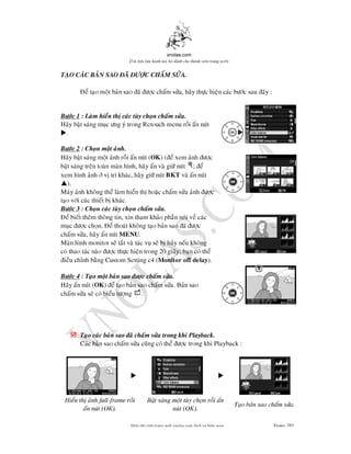 vnolas.com
(Ti li?u luu hnh n?i b? dnh cho thnh vin trang web)
TAO CAC BAN SAO A C CHAM SA.
e tao mot ban sao a c cham sa, hay thc hien cac bc sau ay :
Bc 1 : Lam hien th cac tuy chon cham sa.
Hay bat sang muc ng y trongRetouchmenu roi an nut
? .
Bc 2 : Chon mot anh.
Hay bat sang mot anh roi an nut (OK ) (e xem anh c
bat sang tren toan man hnh, hay an va gi nut; e
xem hnh anh v tr khac, hay gi nutBKT va an nut
? ).
May anh khong the lam hien th hoac cham sa anh c
tao vi cac thiet b khac.
Bc 3 : Chon cac tuy chon cham sa.
e biet them thong tin, xin tham khao phan noi ve cac
muc c chon. e thoat khong tao ban sao ac
cham sa, hay an nutMENU .
Man hnh monitor se tat va tac vu se b huy neu khong
co thao tac nao c thc hien trong 20 giay; ban co the
ieu chnh bang Custom Setting c4 (Monitor off delay).
Bc 4 : Tao mot ban sao c cham sa.
Hay an nut (OK ) e tao ban sao cham sa. Ban sao
cham sa se co bieu tng.
? Tao cac ban sao a cham sa trong khi Playback.
Cac ban sao cham sa cung co the c trong khiPlayback :
? ?
Hien th anh full-frame roi Bat sang mot tuy chon roi an
Tao ban sao cham sa.
an nut (OK). nut (OK).
Bin t?p vin trang web vnolas.com d?ch vbin so?n Trang285285
 