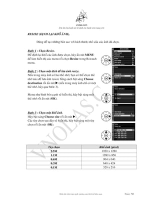 vnolas.com
(Ti li?u luu hnh n?i b? dnh cho thnh vin trang web)
RESIZE (NH LAI KHO ANH).
Dung e tao nhng ban sao vi kch thc nho cua cac anh a chon.
Bc 1 : Chon Resize.
e nh lai kho cac anh c chon, hay an nutMENU
e lam hien th cac menu roi chonResizetrong Retouch
menu.
Bc 2 : Chon mot ch e lu anh resize.
Neu trong may anh co hai the nh, ban co the chon the
nh nao elu anh resize bang cach bat sangChoose
destinationroi an nut? (neu trong may anh ch co mot
the nh, hay qua bc 3).
Menu nh hnh ben canh se hien th, hay bat sang mot
the nh roi an nut (OK ).
Bc 3 : Chon mot kho anh.
Hay bat sangChoose sizeroian nut? .
Cac tuy chon sau ay se hien th, hay bat sang mot tuy
chon roi an nut (OK ).
Tuy chon Kho anh (pixel)
1920 x 12802.5M
1280 x 8561.1M
964 x 6400.6M
640 x 4240.3M
320 x 2160.1M
Bin t?p vin trang web vnolas.com d?ch vbin so?n Trang296296
 